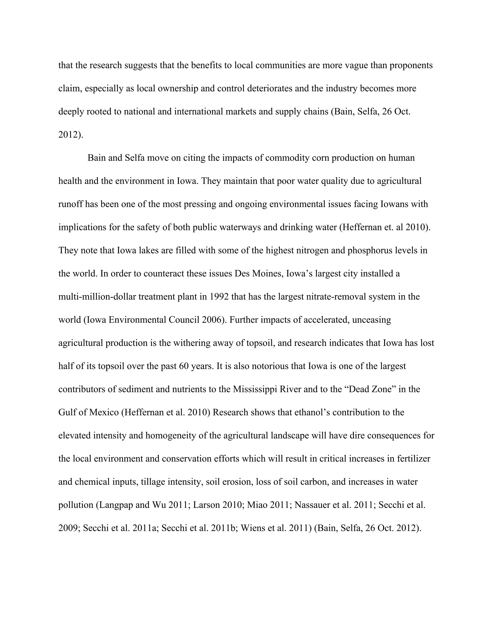 that the research suggests that the benefits to local communities are more vague than proponents
claim, especially as local ownership and control deteriorates and the industry becomes more
deeply rooted to national and international markets and supply chains (Bain, Selfa, 26 Oct.
2012).
Bain and Selfa move on citing the impacts of commodity corn production on human
health and the environment in Iowa. They maintain that poor water quality due to agricultural
runoff has been one of the most pressing and ongoing environmental issues facing Iowans with
implications for the safety of both public waterways and drinking water (Heffernan et. al 2010).
They note that Iowa lakes are filled with some of the highest nitrogen and phosphorus levels in
the world. In order to counteract these issues Des Moines, Iowa’s largest city installed a
multi-million-dollar treatment plant in 1992 that has the largest nitrate-removal system in the
world (Iowa Environmental Council 2006). Further impacts of accelerated, unceasing
agricultural production is the withering away of topsoil, and research indicates that Iowa has lost
half of its topsoil over the past 60 years. It is also notorious that Iowa is one of the largest
contributors of sediment and nutrients to the Mississippi River and to the “Dead Zone” in the
Gulf of Mexico (Heffernan et al. 2010) Research shows that ethanol’s contribution to the
elevated intensity and homogeneity of the agricultural landscape will have dire consequences for
the local environment and conservation efforts which will result in critical increases in fertilizer
and chemical inputs, tillage intensity, soil erosion, loss of soil carbon, and increases in water
pollution (Langpap and Wu 2011; Larson 2010; Miao 2011; Nassauer et al. 2011; Secchi et al.
2009; Secchi et al. 2011a; Secchi et al. 2011b; Wiens et al. 2011) (Bain, Selfa, 26 Oct. 2012).
 