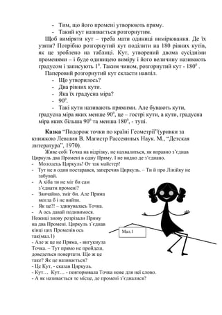 - Тим, що його промені утворюють пряму.
- Такий кут називається розгорнутим.
Щоб виміряти кут – треба мати одиниці вимірювання. Де їх
узяти? Потрібно розгорнутий кут поділити на 180 рівних кутів,
як це зроблено на таблиці. Кут, утворений двома сусідніми
променями – і буде одиницею виміру і його величину називають
градусом і записують 10. Таким чином, розгорнутий кут - 1800 .
Паперовий розгорнутий кут скласти навпіл.
- Що утворилось?
- Два рівних кути.
- Яка їх градусна міра?
- 900.
- Такі кути називають прямими. Але бувають кути,
градусна міра яких менше 900, це – гострі кути, а кути, градусна
міра яких більша 900 та менша 1800, - тупі.
Казка “Подорож точки по країні Геометрії”(уривки за
книжкою Левшин В. Магистр Рассеянных Наук. М., “Детская
литература”, 1970).
Живе собі Точка на відрізку, не нахвалиться, як вправно з’єднав
Циркуль два Промені в одну Пряму. І не видно де з’єднано.
- Молодець Циркуль! От так майстер!
- Тут не я один постарався, заперечив Циркуль. – Ти й про Лінійку не
забувай.
- А хіба ти не міг би сам
з’єднати промені?
- Звичайно, зміг би. Але Пряма
могла б і не вийти.
- Як це?! – здивувалась Точка.
- А ось давай подивимося.
Ножиці знову розрізали Пряму
на два Промені. Циркуль з’єднав
кінці цих Променів ось
Мал.1
так(мал.1)
- Але ж це не Пряма, - вигукнула
Точка. – Тут прямо не пройдеш,
доведеться повертати. Що ж це
таке? Як це називається?
- Це Кут, - сказав Циркуль.
- Кут… Кут… - повторювала Точка нове для неї слово.
- А як називається те місце, де промені з’єдналися?

 