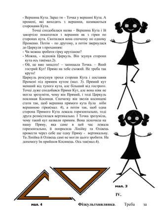 - Вершина Кута. Зараз ти – Точка у вершині Кута. А
промені, які виходять з вершини, називаються
сторонами Кута.
Точці сподобалася назва – Вершина Кута і їй
закортіло покататися з вершини як з гірки по
сторонах кута. Скотилася вона спочатку по одному
Променю. Потім – по другому, а потім звернулася
до Циркуля з проханням:
- Чи можна зробити гірку крутішою?
- Можна, - відповів Циркуль. Він зсунув сторони
кута ось так(мал.2).
- Ой, це вже занадто! – запищала Точка. – Який
гострий Кут! Прямо на тебе схожий. Не треба так
круто!
Циркуль розсунув трохи сторони Кута і поставив
Промені під прямим кутом (мал. 3). Прямий кут
менший від тупого кута, але більший від гострого.
Точці дуже сподобався Прями Кут, але вона ніяк не
могла зрозуміти, чому він Прямий, і тоді Циркуль
покликав Косинця. Спочатку він звелів косинцеві
стати так, щоб вершина прямого кута була ніби
вершиною гірки(мал. 4), а потім так, щоб одна
сторона Прямого Кута лежала горизонтально, тоді
друга розмістилася вертикально. І Точка зрозуміла,
чому такий кут назвали прямим. Вона зіскочила на
нашу Пряму, яка саме в цей час лежала
горизонтально, й попросила Лінійку та Олівець
провести через себе ще одну Пряму - вертикальну.
Та Лінійка й Олівець самі не могли цього зробити. На
допомогу їм прийшов Косинець. Ось так(мал.4).

ІV.
Фізкультхвилинка.

Треба

за

 