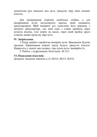 допомогою рук показати вид кута, градусну міру яких називає
вчитель.
Для вимірювання відрізків необхідна лінійка, а для
вимірювання кутів застосовують прилад, який називають
транспортиром. Щоб виміряти кут сумістимо його вершину з
центром транспортира, так, щоб одна з сторін пройшла через
початок відліку, тоді штрих на шкалі, через який пройде друга
сторона, вкаже градусну міру кута.
ІV. Закріплення.
1.Тепер давайте спробуємо виміряти кути. Працювати будемо
групами. Керівниками кожної групи будуть присутні вчителі.
Накресліть у зошиті два гострих і два тупих кути і виміряйте їх.
2. Робота з підручником. Розв’язати № 315.
VІ. Підведення підсумків.
Домашнє завдання: вивчити п.12, №312, №313, №314.

 