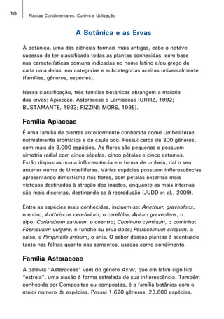 10 Plantas Condimentares: Cultivo e Utilização
A Botânica e as Ervas
À botânica, uma das ciências formais mais antigas, cabe o notável
sucesso de ter classificado todas as plantas conhecidas, com base
nas características comuns indicadas no nome latino e/ou grego de
cada uma delas, em categorias e subcategorias aceitas universalmente
(famílias, gêneros, espécies).
Nessa classificação, três famílias botânicas abrangem a maioria
das ervas: Apiaceae, Asteraceae e Lamiaceae (ORTIZ, 1992;
BUSTAMANTE, 1993; RIZZINI; MORS, 1995).
Família Apiaceae
É uma família de plantas anteriormente conhecida como Umbelliferae,
normalmente aromática e de caule oco. Possui cerca de 300 gêneros,
com mais de 3.000 espécies. As flores são pequenas e possuem
simetria radial com cinco sépalas, cinco pétalas e cinco estames.
Estão dispostas numa inflorescência em forma de umbela, daí o seu
anterior nome de Umbelliferae. Várias espécies possuem inflorescências
apresentando dimorfismo nas flores, com pétalas externas mais
vistosas destinadas à atração dos insetos, enquanto as mais internas
são mais discretas, destinando-se à reprodução (JUDD et al., 2009).
Entre as espécies mais conhecidas, incluem-se: Anethum graveolens,
o endro; Anthriscus cerefolium, o cerefólio; Apium graveolens, o
aipo; Coriandrum sativum, o coentro; Cuminum cyminum, o cominho;
Foeniculum vulgare, o funcho ou erva-doce; Petroselinum crispum, a
salsa, e Pimpinella anisum, o anis. O sabor dessas plantas é acentuado
tanto nas folhas quanto nas sementes, usadas como condimento.
Família Asteraceae
A palavra “Asteraceae” vem do gênero Aster, que em latim significa
“estrela”, uma alusão à forma estrelada de sua inflorescência. Também
conhecida por Compositae ou compostas, é a família botânica com o
maior número de espécies. Possui 1.620 gêneros, 23.600 espécies,
 