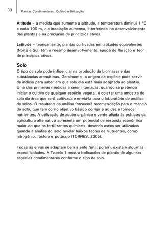 33 Plantas Condimentares: Cultivo e Utilização
Altitude – à medida que aumenta a altitude, a temperatura diminui 1 ºC
a cada 100 m, e a insolação aumenta, interferindo no desenvolvimento
das plantas e na produção de princípios ativos.
Latitude – teoricamente, plantas cultivadas em latitudes equivalentes
(Norte e Sul) têm o mesmo desenvolvimento, época de floração e teor
de princípios ativos.
Solo
O tipo de solo pode influenciar na produção da biomassa e das
substâncias aromáticas. Geralmente, a origem da espécie pode servir
de indício para saber em que solo ela está mais adaptada ao plantio.
Uma das primeiras medidas a serem tomadas, quando se pretende
iniciar o cultivo de qualquer espécie vegetal, é coletar uma amostra do
solo da área que será cultivada e enviá-la para o laboratório de análise
de solos. O resultado da análise fornecerá recomendação para o manejo
do solo, que tem como objetivo básico corrigir a acidez e fornecer
nutrientes. A utilização de adubo orgânico e verde aliada às práticas da
agricultura alternativa apresenta um potencial de resposta econômica
maior do que os fertilizantes químicos, devendo estes ser utilizados
quando a análise do solo revelar baixos teores de nutrientes, como
nitrogênio, fósforo e potássio (TORRES, 2005).
Todas as ervas se adaptam bem a solo fértil; porém, existem algumas
especificidades. A Tabela 1 mostra indicações de plantio de algumas
espécies condimentares conforme o tipo de solo.
 