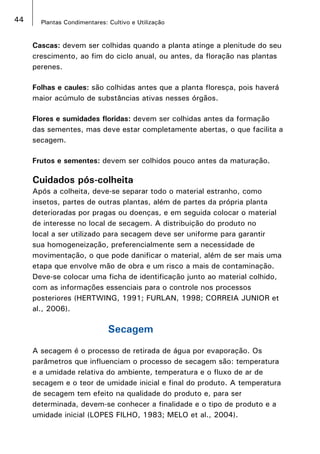 44 Plantas Condimentares: Cultivo e Utilização
Cascas: devem ser colhidas quando a planta atinge a plenitude do seu
crescimento, ao fim do ciclo anual, ou antes, da floração nas plantas
perenes.
Folhas e caules: são colhidas antes que a planta floresça, pois haverá
maior acúmulo de substâncias ativas nesses órgãos.
Flores e sumidades floridas: devem ser colhidas antes da formação
das sementes, mas deve estar completamente abertas, o que facilita a
secagem.
Frutos e sementes: devem ser colhidos pouco antes da maturação.
Cuidados pós-colheita
Após a colheita, deve-se separar todo o material estranho, como
insetos, partes de outras plantas, além de partes da própria planta
deterioradas por pragas ou doenças, e em seguida colocar o material
de interesse no local de secagem. A distribuição do produto no
local a ser utilizado para secagem deve ser uniforme para garantir
sua homogeneização, preferencialmente sem a necessidade de
movimentação, o que pode danificar o material, além de ser mais uma
etapa que envolve mão de obra e um risco a mais de contaminação.
Deve-se colocar uma ficha de identificação junto ao material colhido,
com as informações essenciais para o controle nos processos
posteriores (HERTWING, 1991; FURLAN, 1998; CORREIA JUNIOR et
al., 2006).
Secagem
A secagem é o processo de retirada de água por evaporação. Os
parâmetros que influenciam o processo de secagem são: temperatura
e a umidade relativa do ambiente, temperatura e o fluxo de ar de
secagem e o teor de umidade inicial e final do produto. A temperatura
de secagem tem efeito na qualidade do produto e, para ser
determinada, devem-se conhecer a finalidade e o tipo de produto e a
umidade inicial (LOPES FILHO, 1983; MELO et al., 2004).
 