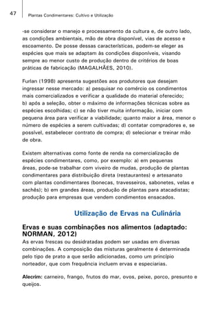 47 Plantas Condimentares: Cultivo e Utilização
-se considerar o manejo e processamento da cultura e, de outro lado,
as condições ambientais, mão de obra disponível, vias de acesso e
escoamento. De posse dessas características, podem-se eleger as
espécies que mais se adaptam às condições disponíveis, visando
sempre ao menor custo de produção dentro de critérios de boas
práticas de fabricação (MAGALHÃES, 2010).
Furlan (1998) apresenta sugestões aos produtores que desejam
ingressar nesse mercado: a) pesquisar no comércio os condimentos
mais comercializados e verificar a qualidade do material oferecido;
b) após a seleção, obter o máximo de informações técnicas sobre as
espécies escolhidas; c) se não tiver muita informação, iniciar com
pequena área para verificar a viabilidade; quanto maior a área, menor o
número de espécies a serem cultivadas; d) contatar compradores e, se
possível, estabelecer contrato de compra; d) selecionar e treinar mão
de obra.
Existem alternativas como fonte de renda na comercialização de
espécies condimentares, como, por exemplo: a) em pequenas
áreas, pode-se trabalhar com viveiro de mudas, produção de plantas
condimentares para distribuição direta (restaurantes) e artesanato
com plantas condimentares (bonecas, travesseiros, sabonetes, velas e
sachês); b) em grandes áreas, produção de plantas para atacadistas;
produção para empresas que vendem condimentos ensacados.
Utilização de Ervas na Culinária
Ervas e suas combinações nos alimentos (adaptado:
NORMAN, 2012)
As ervas frescas ou desidratadas podem ser usadas em diversas
combinações. A composição das misturas geralmente é determinada
pelo tipo de prato a que serão adicionadas, como um princípio
norteador, que com frequência incluem ervas e especiarias.
Alecrim: carneiro, frango, frutos do mar, ovos, peixe, porco, presunto e
queijos.
 