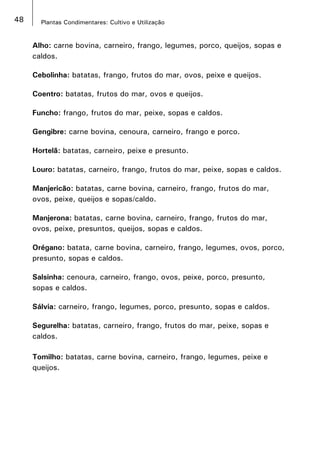 48 Plantas Condimentares: Cultivo e Utilização
Alho: carne bovina, carneiro, frango, legumes, porco, queijos, sopas e
caldos.
Cebolinha: batatas, frango, frutos do mar, ovos, peixe e queijos.
Coentro: batatas, frutos do mar, ovos e queijos.
Funcho: frango, frutos do mar, peixe, sopas e caldos.
Gengibre: carne bovina, cenoura, carneiro, frango e porco.
Hortelã: batatas, carneiro, peixe e presunto.
Louro: batatas, carneiro, frango, frutos do mar, peixe, sopas e caldos.
Manjericão: batatas, carne bovina, carneiro, frango, frutos do mar,
ovos, peixe, queijos e sopas/caldo.
Manjerona: batatas, carne bovina, carneiro, frango, frutos do mar,
ovos, peixe, presuntos, queijos, sopas e caldos.
Orégano: batata, carne bovina, carneiro, frango, legumes, ovos, porco,
presunto, sopas e caldos.
Salsinha: cenoura, carneiro, frango, ovos, peixe, porco, presunto,
sopas e caldos.
Sálvia: carneiro, frango, legumes, porco, presunto, sopas e caldos.
Segurelha: batatas, carneiro, frango, frutos do mar, peixe, sopas e
caldos.
Tomilho: batatas, carne bovina, carneiro, frango, legumes, peixe e
queijos.
 
