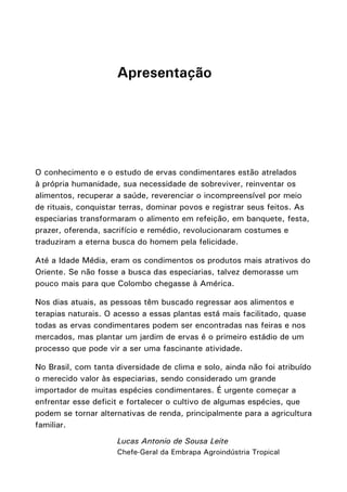 Apresentação
O conhecimento e o estudo de ervas condimentares estão atrelados
à própria humanidade, sua necessidade de sobreviver, reinventar os
alimentos, recuperar a saúde, reverenciar o incompreensível por meio
de rituais, conquistar terras, dominar povos e registrar seus feitos. As
especiarias transformaram o alimento em refeição, em banquete, festa,
prazer, oferenda, sacrifício e remédio, revolucionaram costumes e
traduziram a eterna busca do homem pela felicidade.
Até a Idade Média, eram os condimentos os produtos mais atrativos do
Oriente. Se não fosse a busca das especiarias, talvez demorasse um
pouco mais para que Colombo chegasse à América.
Nos dias atuais, as pessoas têm buscado regressar aos alimentos e
terapias naturais. O acesso a essas plantas está mais facilitado, quase
todas as ervas condimentares podem ser encontradas nas feiras e nos
mercados, mas plantar um jardim de ervas é o primeiro estádio de um
processo que pode vir a ser uma fascinante atividade.
No Brasil, com tanta diversidade de clima e solo, ainda não foi atribuído
o merecido valor às especiarias, sendo considerado um grande
importador de muitas espécies condimentares. É urgente começar a
enfrentar esse deficit e fortalecer o cultivo de algumas espécies, que
podem se tornar alternativas de renda, principalmente para a agricultura
familiar.
Lucas Antonio de Sousa Leite
Chefe-Geral da Embrapa Agroindústria Tropical
 