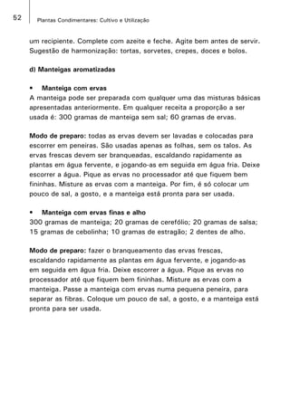 52 Plantas Condimentares: Cultivo e Utilização
um recipiente. Complete com azeite e feche. Agite bem antes de servir.
Sugestão de harmonização: tortas, sorvetes, crepes, doces e bolos.
d) Manteigas aromatizadas
•	 Manteiga com ervas
A manteiga pode ser preparada com qualquer uma das misturas básicas
apresentadas anteriormente. Em qualquer receita a proporção a ser
usada é: 300 gramas de manteiga sem sal; 60 gramas de ervas.
Modo de preparo: todas as ervas devem ser lavadas e colocadas para
escorrer em peneiras. São usadas apenas as folhas, sem os talos. As
ervas frescas devem ser branqueadas, escaldando rapidamente as
plantas em água fervente, e jogando-as em seguida em água fria. Deixe
escorrer a água. Pique as ervas no processador até que fiquem bem
fininhas. Misture as ervas com a manteiga. Por fim, é só colocar um
pouco de sal, a gosto, e a manteiga está pronta para ser usada.
•	 Manteiga com ervas finas e alho
300 gramas de manteiga; 20 gramas de cerefólio; 20 gramas de salsa;
15 gramas de cebolinha; 10 gramas de estragão; 2 dentes de alho.
Modo de preparo: fazer o branqueamento das ervas frescas,
escaldando rapidamente as plantas em água fervente, e jogando-as
em seguida em água fria. Deixe escorrer a água. Pique as ervas no
processador até que fiquem bem fininhas. Misture as ervas com a
manteiga. Passe a manteiga com ervas numa pequena peneira, para
separar as fibras. Coloque um pouco de sal, a gosto, e a manteiga está
pronta para ser usada.
 
