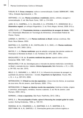 54 Plantas Condimentares: Cultivo e Utilização
FURLAN, M. R. Ervas e temperos: cultivo e comercialização. Cuiabá: SEBRAE/MT, 1998.
128 p. (Coleção Agroindustrial, v. 15).
HERTWING, I. G. von. Plantas aromáticas e medicinais: plantio, colheita, secagem e
comercialização. 2. ed. São Paulo: Ícone, 1991. p. 314-325.
JUDD, W. S.; CAMPBELL, C. S.; KELLOGG, E. A.; STEVENS, P. F.; DONOGHUE, M. J.
Sistemática vegetal: um enfoque filogenético. 3. ed. Porto Alegre: Artmed, 2009. 612 p.
LOPES FILHO, J. P. Propriedades térmicas e características de secagem de batata. 1983.
43 f. Dissertação (Mestrado em Tecnologia de Alimentos). Universidade Federal de
Viçosa, Viçosa.
LORENZI, H.; MATOS, F. J. A. Plantas medicinais no Brasil: nativas e exóticas. São
Paulo: Nova Odessa, 2002.
MARTINS, E. R.; CASTRO, D. M.; CASTELLANI, D. C.; DIAS, J. E. Plantas medicinais.
Viçosa: Ed. UFV, 2003. 220 p.
MATOS, F. J. A. Plantas medicinais: guia de seleção e emprego das plantas usadas em
fitoterapia no Nordeste do Brasil. 3. ed. Fortaleza: Ed. UFC, 2007. 365 p.
MAGALHÃES, P. M. de. O caminho medicinal das plantas: aspecto sobre cultivo.
Campinas: RZM, 1997. 120 p.
MAGALHÃES, P. M. de. Estratégias para o mercado de plantas medicinais e aromáticas
no Brasil: o exemplo da erva - baleeira. Informe Agropecuário, Belo Horizonte, v. 31, n. 255,
p. 94-100, mar./abr. 2010.
MELO, E. C.; RADUNNZ, L. L.; MELO, R. C. A. Influencia do processo de secagem na
qualidade de plantas medicinais – revisão. Engenharia na Agricultura, Viçosa, MG,
v.12, n. 4, p. 307-315, 2004.
NEPOMUCENO, R. O Brasil na rota das especiarias: o leva-e-traz de cheiros, as surpresas
da nova terra. Rio de Janeiro: José Olympio, 2005. 174 p.
NEPOMUCENO, R. Viagem ao fabuloso mundo das especiarias: histórias e lendas, origens
e caminhos, personagens, remédios, favores e sabores. 3. ed. Rio de Janeiro: José
Olympio, 2004. 222 p.
NORMAN, J. Ervas e especiarias. São Paulo: PubliFolha, 2012. 336 p.
ORTIZ, E. L. The encyclopedia of herbs, spices & flavouring the complet guide for cooks.
London: Dorling Kindersley, 1992. p. 100-101.
PEDROSA, M. W.; FIGUEREDO, L. S.; MARTINEZ, H. E. P.; MARTINS, E. R.;
SEDYYAMA, M. A. N.; SANTOS, I. C. Orientações gerais para cultivos orgânico e
 