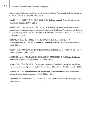 55 Plantas Condimentares: Cultivo e Utilização
hidropônico de plantas medicinais e aromáticas. Informe Agropecuário, Belo Horizonte,
v. 31, n. 255, p. 57-67, mar./abr. 2010.
RAVEN, P. H.; EVERT, R. F.; EICCHORN, S. G. Biologia vegetal. 6. ed. Rio de Janeiro:
Guanabara Koogan, 2001. 928 p.
RIBEIRO, A. O.; SILVA, A. F.; CASTRO, A. H .F. Identificação de espécies da família
Asteraceae, revisão sobre usos e triagem fitoquímica do Gênero Eremanthus da Reserva
Boqueirão, Ingaí-MG. Revista Brasileira de Plantas Medicinais, Botucatu, v.12, n. 4,
p. 456-465, 2010.
RIBEIRO, C. S. da C.; LOPES, C. A.; CARVALHO, S. I. C. de; HENZ, G. P.;
REIFSCHNEIDER, F. J. B. (Ed.). Pimentas Capsicum. Brasília, DF: Embrapa Hortaliças,
2008. 200 p.
RIZZINI, C. T.; MORS, W. B. Botânica econômica brasileira. 2. ed. atual. Rio de Janeiro:
Âmbito Cultural, 1995. 248 p.
SARTÓRIO, M. L.; TRINDADE, C.; RESENDE, P.; MACHADO, J. R. Cultivo de plantas
medicinais. Viçosa, MG: Aprenda Fácil, 2000. 260 p.
SILVA, F. da; FIGUEIRA, G. M. Cuidados na colheita e pós-colheita de plantas medicinais e
aromáticas. Informe Agropecuário, Belo Horizonte, v. 31, n. 255, p.85-92, mar./abr. 2010.
TORRES, P. G. V. Plantas medicinais, aromáticas & condimentares: uma abordagem
prática do dia a dia. Porto Alegre: Rígel, 2005. 144 p.
TRINDADE, C.; SARTÓRIO, M. L. Cultivo e uso de plantas condimentares, Viçosa: CPT,
2008. 226 p.
 
