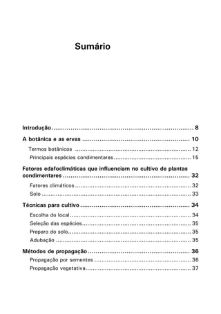 Sumário
Introdução........................................................................... 8
A botânica e as ervas......................................................... 10
Termos botânicos ................................................................... 12
Principais espécies condimentares............................................. 15
Fatores edafoclimáticas que influenciam no cultivo de plantas
condimentares................................................................... 32
Fatores climáticos................................................................... 32
Solo...................................................................................... 33
Técnicas para cultivo.......................................................... 34
Escolha do local...................................................................... 34
Seleção das espécies............................................................... 35
Preparo do solo....................................................................... 35
Adubação.............................................................................. 35
Métodos de propagação...................................................... 36
Propagação por sementes........................................................ 36
Propagação vegetativa............................................................. 37
 