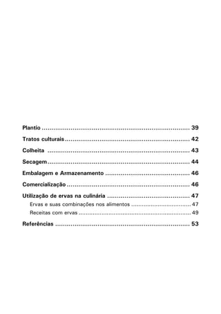 Plantio.............................................................................. 39
Tratos culturais.................................................................. 42
Colheita ........................................................................... 43
Secagem........................................................................... 44
Embalagem e Armazenamento............................................. 46
Comercialização................................................................. 46
Utilização de ervas na culinária............................................ 47
Ervas e suas combinações nos alimentos................................... 47
Receitas com ervas................................................................. 49
Referências....................................................................... 53
 