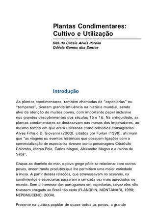 Plantas Condimentares:
Cultivo e Utilização
Rita de Cassia Alves Pereira
Odécia Gomes dos Santos
Introdução
As plantas condimentares, também chamadas de “especiarias” ou
“temperos”, tiveram grande influência na história mundial, sendo
alvo da atenção de muitos povos, com importante papel inclusive
nos grandes descobrimentos dos séculos 15 e 16. Na antiguidade, as
plantas condimentares se destacavam nas mesas dos imperadores, ao
mesmo tempo em que eram utilizadas como remédios consagrados.
Alves Filho e Di Giovanni (2000), citados por Furlan (1998), afirmam
que "as viagens ou eventos históricos que possuem ligações com a
comercialização de especiarias tiveram como personagens Cristóvão
Colombo, Marco Polo, Carlos Magno, Alexandre Magno e a rainha de
Sabá".
Graças ao domínio do mar, o povo grego pôde se relacionar com outros
povos, encontrando produtos que lhe permitiam uma maior variedade
à mesa. A partir dessas relações, que atravessavam os oceanos, os
condimentos e especiarias passaram a ser cada vez mais apreciados no
mundo. Sem o interesse dos portugueses em especiarias, talvez eles não
tivessem chegado ao Brasil tão cedo (FLANDRIN; MONTANARI, 1998;
NEPOMUCENO, 2004).
Presente na cultura popular de quase todos os povos, a grande
 
