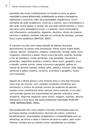 9 Plantas Condimentares: Cultivo e Utilização
aceitação das ervas condimentares no mundo se deve ao gosto
requintado e aroma diferenciado, embelezando os pratos e tornando-os
apetitosos e nutritivos, além de propriedades terapêuticas. Como
exemplos de ação terapêutica, citam-se o coentro, que é antisséptico e
tem ação contra gases; a canela, por sua ação antimicrobiana; o cravo,
que atua como antisséptico bucal, e o alecrim, como antioxidante,
anti-inflamatório, antisséptico, digestivo, diurético, tônico do sistema
nervoso e cardíaco, também indicado no controle de estresse, cansaço
físico e para diabéticos (MATOS, 2007).
A natureza nos deu uma vasta coleção de plantas das quais
aproveitamos as partes mais aromáticas: folhas (como capim-limão,
cidreira, alecrim, manjerona, orégano, manjericão, hortelã, salsa, louro,
vinagreira, cebolinha e salsa); flores (cravo-da-índia, açafrão, lavanda
e flor de laranjeira), frutos (pimentas, anis-estrelado, tamarindo e
pimentão), baguinhas (aroeira e zimbro), óleos (coco, gergelim, oliva
e dendê), resinas (mirra), raízes (cúrcuma e gengibre), galhos ou
cascas de árvores (canela), bulbos (alho, cebola e funcho), talos (aipo),
sementes e grãos (coentro, cominho, erva-doce e gergelim), nozes
(noz-moscada).
Apesar de o Brasil possuir uma extensa área e uma das florestas
mais ricas do mundo, com variadas condições climáticas que
favorecem o cultivo de grande número de espécies de plantas
usadas como condimento tanto nativas como exóticas, é um país
com grandes gastos em importações de plantas utilizadas como
temperos. Algumas espécies como aneto, orégano, açafrão, alecrim,
manjerona e erva-doce são quase totalmente importadas (FURLAN,
1998; NEPOMUCENO, 2005).
Esta publicação tem como objetivo fornecer informações sobre as
principais plantas condimentares, técnicas de cultivo, colheita e
beneficiamento, propriedades terapêuticas e compatibilidade com os
alimentos, de forma a obter o máximo de aroma e sabor, bem como
oferecer receitas que as utilizam como ingredientes na culinária.
 