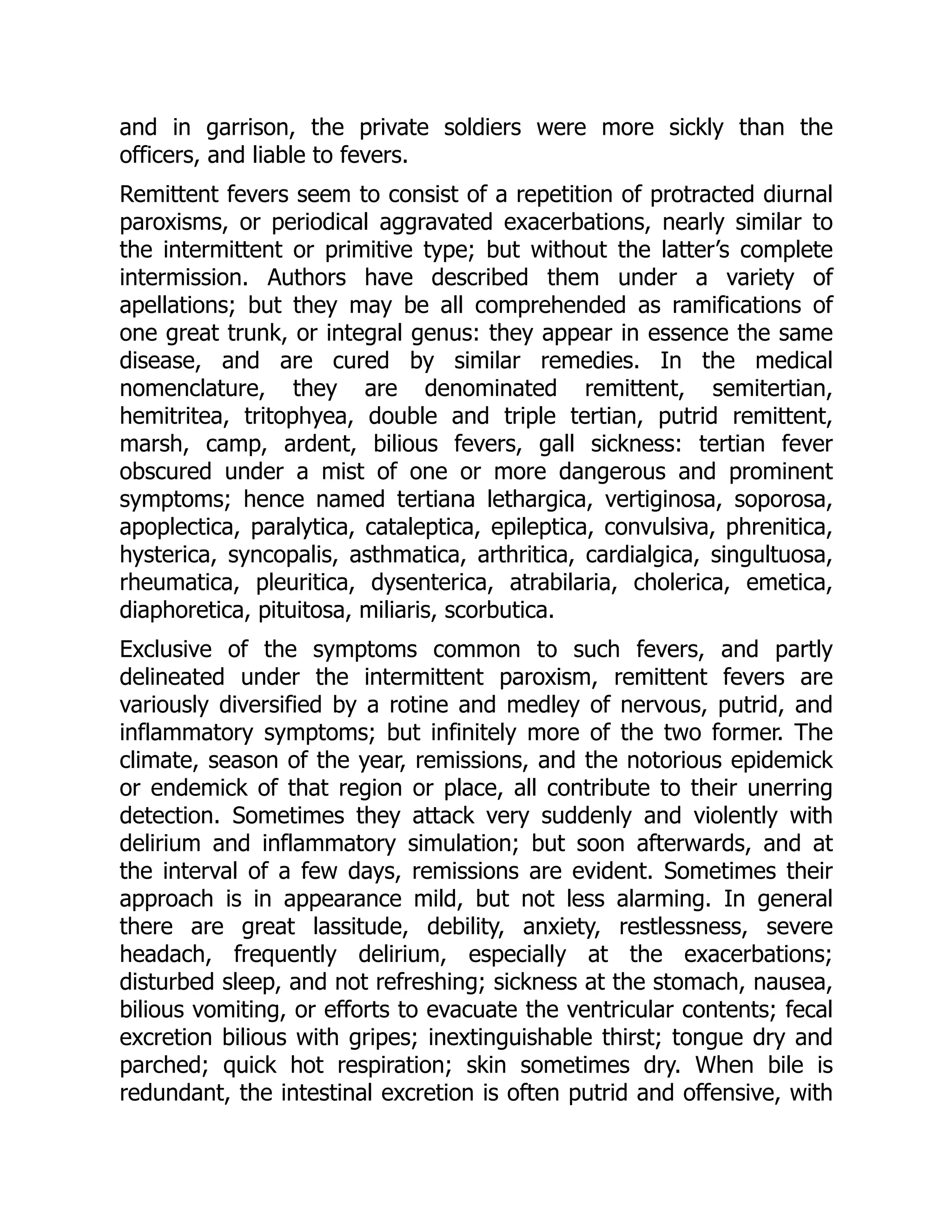 and in garrison, the private soldiers were more sickly than the
officers, and liable to fevers.
Remittent fevers seem to consist of a repetition of protracted diurnal
paroxisms, or periodical aggravated exacerbations, nearly similar to
the intermittent or primitive type; but without the latter’s complete
intermission. Authors have described them under a variety of
apellations; but they may be all comprehended as ramifications of
one great trunk, or integral genus: they appear in essence the same
disease, and are cured by similar remedies. In the medical
nomenclature, they are denominated remittent, semitertian,
hemitritea, tritophyea, double and triple tertian, putrid remittent,
marsh, camp, ardent, bilious fevers, gall sickness: tertian fever
obscured under a mist of one or more dangerous and prominent
symptoms; hence named tertiana lethargica, vertiginosa, soporosa,
apoplectica, paralytica, cataleptica, epileptica, convulsiva, phrenitica,
hysterica, syncopalis, asthmatica, arthritica, cardialgica, singultuosa,
rheumatica, pleuritica, dysenterica, atrabilaria, cholerica, emetica,
diaphoretica, pituitosa, miliaris, scorbutica.
Exclusive of the symptoms common to such fevers, and partly
delineated under the intermittent paroxism, remittent fevers are
variously diversified by a rotine and medley of nervous, putrid, and
inflammatory symptoms; but infinitely more of the two former. The
climate, season of the year, remissions, and the notorious epidemick
or endemick of that region or place, all contribute to their unerring
detection. Sometimes they attack very suddenly and violently with
delirium and inflammatory simulation; but soon afterwards, and at
the interval of a few days, remissions are evident. Sometimes their
approach is in appearance mild, but not less alarming. In general
there are great lassitude, debility, anxiety, restlessness, severe
headach, frequently delirium, especially at the exacerbations;
disturbed sleep, and not refreshing; sickness at the stomach, nausea,
bilious vomiting, or efforts to evacuate the ventricular contents; fecal
excretion bilious with gripes; inextinguishable thirst; tongue dry and
parched; quick hot respiration; skin sometimes dry. When bile is
redundant, the intestinal excretion is often putrid and offensive, with
 