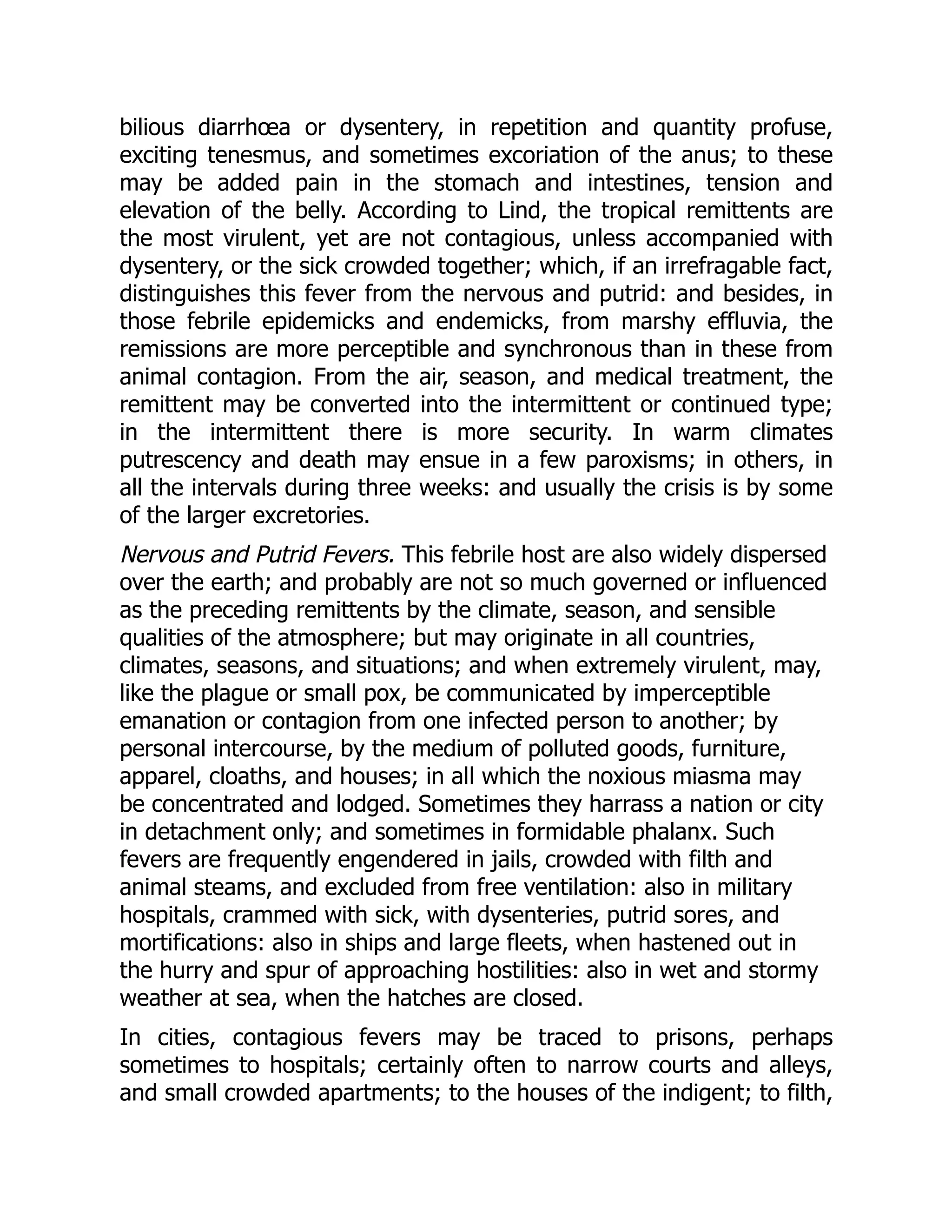 bilious diarrhœa or dysentery, in repetition and quantity profuse,
exciting tenesmus, and sometimes excoriation of the anus; to these
may be added pain in the stomach and intestines, tension and
elevation of the belly. According to Lind, the tropical remittents are
the most virulent, yet are not contagious, unless accompanied with
dysentery, or the sick crowded together; which, if an irrefragable fact,
distinguishes this fever from the nervous and putrid: and besides, in
those febrile epidemicks and endemicks, from marshy effluvia, the
remissions are more perceptible and synchronous than in these from
animal contagion. From the air, season, and medical treatment, the
remittent may be converted into the intermittent or continued type;
in the intermittent there is more security. In warm climates
putrescency and death may ensue in a few paroxisms; in others, in
all the intervals during three weeks: and usually the crisis is by some
of the larger excretories.
Nervous and Putrid Fevers. This febrile host are also widely dispersed
over the earth; and probably are not so much governed or influenced
as the preceding remittents by the climate, season, and sensible
qualities of the atmosphere; but may originate in all countries,
climates, seasons, and situations; and when extremely virulent, may,
like the plague or small pox, be communicated by imperceptible
emanation or contagion from one infected person to another; by
personal intercourse, by the medium of polluted goods, furniture,
apparel, cloaths, and houses; in all which the noxious miasma may
be concentrated and lodged. Sometimes they harrass a nation or city
in detachment only; and sometimes in formidable phalanx. Such
fevers are frequently engendered in jails, crowded with filth and
animal steams, and excluded from free ventilation: also in military
hospitals, crammed with sick, with dysenteries, putrid sores, and
mortifications: also in ships and large fleets, when hastened out in
the hurry and spur of approaching hostilities: also in wet and stormy
weather at sea, when the hatches are closed.
In cities, contagious fevers may be traced to prisons, perhaps
sometimes to hospitals; certainly often to narrow courts and alleys,
and small crowded apartments; to the houses of the indigent; to filth,
 
