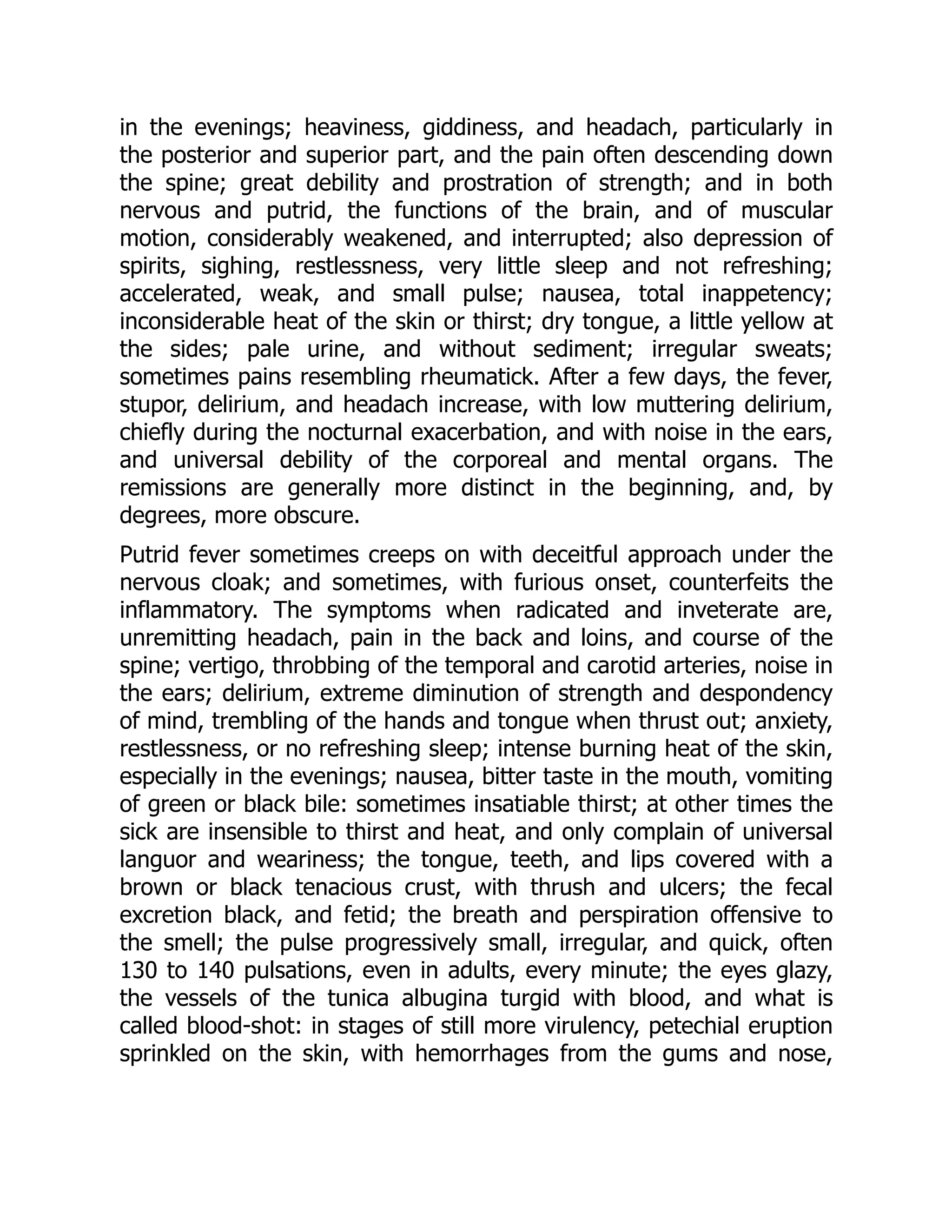 in the evenings; heaviness, giddiness, and headach, particularly in
the posterior and superior part, and the pain often descending down
the spine; great debility and prostration of strength; and in both
nervous and putrid, the functions of the brain, and of muscular
motion, considerably weakened, and interrupted; also depression of
spirits, sighing, restlessness, very little sleep and not refreshing;
accelerated, weak, and small pulse; nausea, total inappetency;
inconsiderable heat of the skin or thirst; dry tongue, a little yellow at
the sides; pale urine, and without sediment; irregular sweats;
sometimes pains resembling rheumatick. After a few days, the fever,
stupor, delirium, and headach increase, with low muttering delirium,
chiefly during the nocturnal exacerbation, and with noise in the ears,
and universal debility of the corporeal and mental organs. The
remissions are generally more distinct in the beginning, and, by
degrees, more obscure.
Putrid fever sometimes creeps on with deceitful approach under the
nervous cloak; and sometimes, with furious onset, counterfeits the
inflammatory. The symptoms when radicated and inveterate are,
unremitting headach, pain in the back and loins, and course of the
spine; vertigo, throbbing of the temporal and carotid arteries, noise in
the ears; delirium, extreme diminution of strength and despondency
of mind, trembling of the hands and tongue when thrust out; anxiety,
restlessness, or no refreshing sleep; intense burning heat of the skin,
especially in the evenings; nausea, bitter taste in the mouth, vomiting
of green or black bile: sometimes insatiable thirst; at other times the
sick are insensible to thirst and heat, and only complain of universal
languor and weariness; the tongue, teeth, and lips covered with a
brown or black tenacious crust, with thrush and ulcers; the fecal
excretion black, and fetid; the breath and perspiration offensive to
the smell; the pulse progressively small, irregular, and quick, often
130 to 140 pulsations, even in adults, every minute; the eyes glazy,
the vessels of the tunica albugina turgid with blood, and what is
called blood-shot: in stages of still more virulency, petechial eruption
sprinkled on the skin, with hemorrhages from the gums and nose,
 