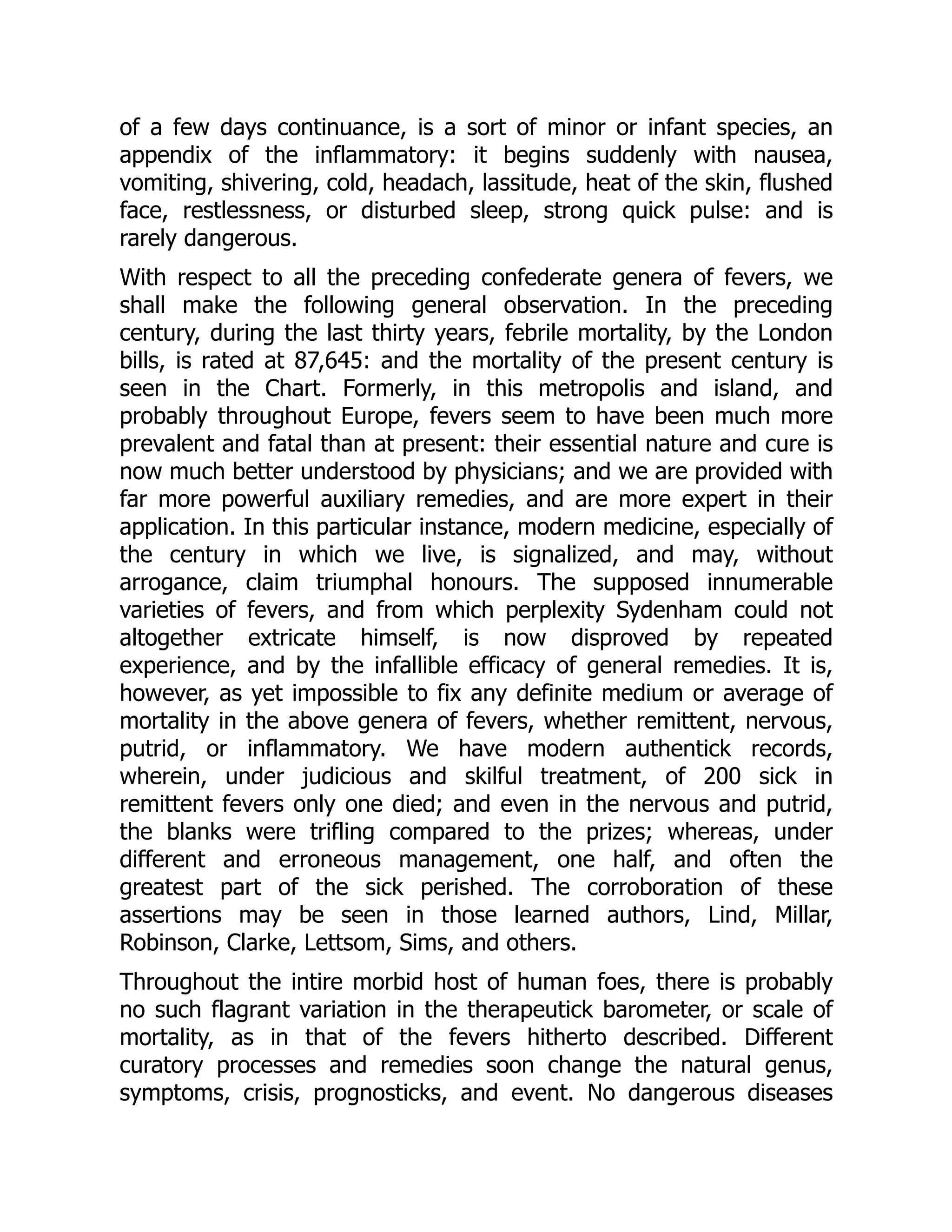 of a few days continuance, is a sort of minor or infant species, an
appendix of the inflammatory: it begins suddenly with nausea,
vomiting, shivering, cold, headach, lassitude, heat of the skin, flushed
face, restlessness, or disturbed sleep, strong quick pulse: and is
rarely dangerous.
With respect to all the preceding confederate genera of fevers, we
shall make the following general observation. In the preceding
century, during the last thirty years, febrile mortality, by the London
bills, is rated at 87,645: and the mortality of the present century is
seen in the Chart. Formerly, in this metropolis and island, and
probably throughout Europe, fevers seem to have been much more
prevalent and fatal than at present: their essential nature and cure is
now much better understood by physicians; and we are provided with
far more powerful auxiliary remedies, and are more expert in their
application. In this particular instance, modern medicine, especially of
the century in which we live, is signalized, and may, without
arrogance, claim triumphal honours. The supposed innumerable
varieties of fevers, and from which perplexity Sydenham could not
altogether extricate himself, is now disproved by repeated
experience, and by the infallible efficacy of general remedies. It is,
however, as yet impossible to fix any definite medium or average of
mortality in the above genera of fevers, whether remittent, nervous,
putrid, or inflammatory. We have modern authentick records,
wherein, under judicious and skilful treatment, of 200 sick in
remittent fevers only one died; and even in the nervous and putrid,
the blanks were trifling compared to the prizes; whereas, under
different and erroneous management, one half, and often the
greatest part of the sick perished. The corroboration of these
assertions may be seen in those learned authors, Lind, Millar,
Robinson, Clarke, Lettsom, Sims, and others.
Throughout the intire morbid host of human foes, there is probably
no such flagrant variation in the therapeutick barometer, or scale of
mortality, as in that of the fevers hitherto described. Different
curatory processes and remedies soon change the natural genus,
symptoms, crisis, prognosticks, and event. No dangerous diseases
 