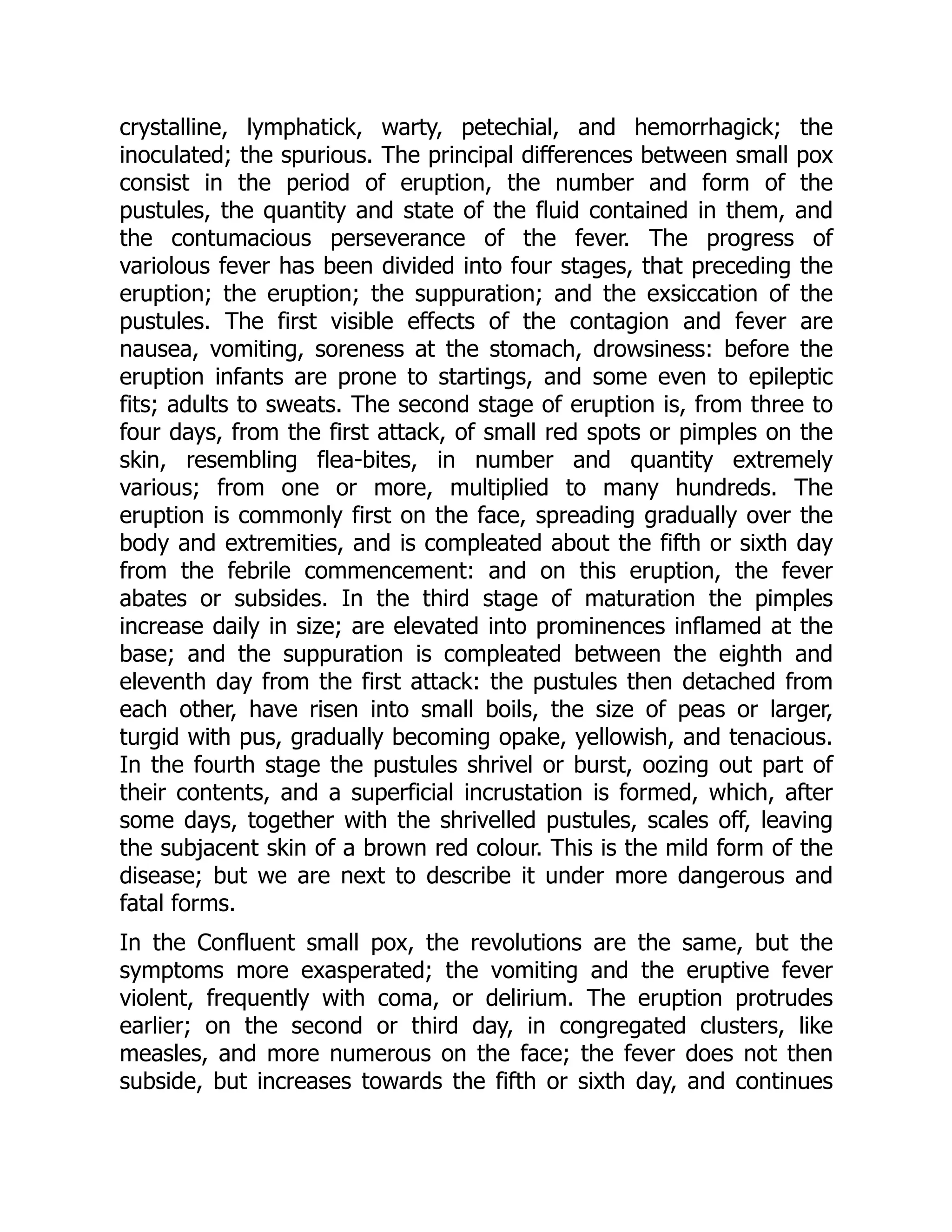 crystalline, lymphatick, warty, petechial, and hemorrhagick; the
inoculated; the spurious. The principal differences between small pox
consist in the period of eruption, the number and form of the
pustules, the quantity and state of the fluid contained in them, and
the contumacious perseverance of the fever. The progress of
variolous fever has been divided into four stages, that preceding the
eruption; the eruption; the suppuration; and the exsiccation of the
pustules. The first visible effects of the contagion and fever are
nausea, vomiting, soreness at the stomach, drowsiness: before the
eruption infants are prone to startings, and some even to epileptic
fits; adults to sweats. The second stage of eruption is, from three to
four days, from the first attack, of small red spots or pimples on the
skin, resembling flea-bites, in number and quantity extremely
various; from one or more, multiplied to many hundreds. The
eruption is commonly first on the face, spreading gradually over the
body and extremities, and is compleated about the fifth or sixth day
from the febrile commencement: and on this eruption, the fever
abates or subsides. In the third stage of maturation the pimples
increase daily in size; are elevated into prominences inflamed at the
base; and the suppuration is compleated between the eighth and
eleventh day from the first attack: the pustules then detached from
each other, have risen into small boils, the size of peas or larger,
turgid with pus, gradually becoming opake, yellowish, and tenacious.
In the fourth stage the pustules shrivel or burst, oozing out part of
their contents, and a superficial incrustation is formed, which, after
some days, together with the shrivelled pustules, scales off, leaving
the subjacent skin of a brown red colour. This is the mild form of the
disease; but we are next to describe it under more dangerous and
fatal forms.
In the Confluent small pox, the revolutions are the same, but the
symptoms more exasperated; the vomiting and the eruptive fever
violent, frequently with coma, or delirium. The eruption protrudes
earlier; on the second or third day, in congregated clusters, like
measles, and more numerous on the face; the fever does not then
subside, but increases towards the fifth or sixth day, and continues
 