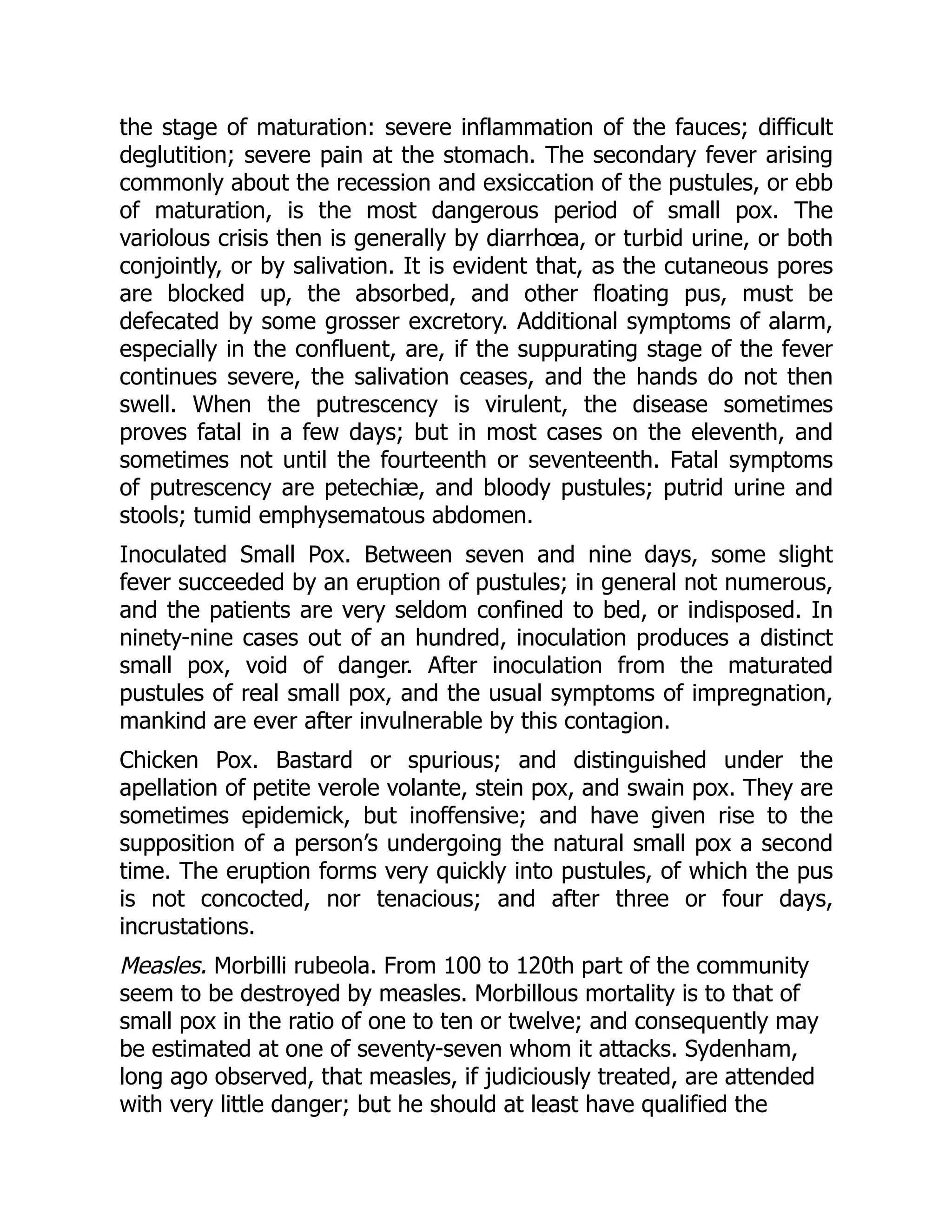 the stage of maturation: severe inflammation of the fauces; difficult
deglutition; severe pain at the stomach. The secondary fever arising
commonly about the recession and exsiccation of the pustules, or ebb
of maturation, is the most dangerous period of small pox. The
variolous crisis then is generally by diarrhœa, or turbid urine, or both
conjointly, or by salivation. It is evident that, as the cutaneous pores
are blocked up, the absorbed, and other floating pus, must be
defecated by some grosser excretory. Additional symptoms of alarm,
especially in the confluent, are, if the suppurating stage of the fever
continues severe, the salivation ceases, and the hands do not then
swell. When the putrescency is virulent, the disease sometimes
proves fatal in a few days; but in most cases on the eleventh, and
sometimes not until the fourteenth or seventeenth. Fatal symptoms
of putrescency are petechiæ, and bloody pustules; putrid urine and
stools; tumid emphysematous abdomen.
Inoculated Small Pox. Between seven and nine days, some slight
fever succeeded by an eruption of pustules; in general not numerous,
and the patients are very seldom confined to bed, or indisposed. In
ninety-nine cases out of an hundred, inoculation produces a distinct
small pox, void of danger. After inoculation from the maturated
pustules of real small pox, and the usual symptoms of impregnation,
mankind are ever after invulnerable by this contagion.
Chicken Pox. Bastard or spurious; and distinguished under the
apellation of petite verole volante, stein pox, and swain pox. They are
sometimes epidemick, but inoffensive; and have given rise to the
supposition of a person’s undergoing the natural small pox a second
time. The eruption forms very quickly into pustules, of which the pus
is not concocted, nor tenacious; and after three or four days,
incrustations.
Measles. Morbilli rubeola. From 100 to 120th part of the community
seem to be destroyed by measles. Morbillous mortality is to that of
small pox in the ratio of one to ten or twelve; and consequently may
be estimated at one of seventy-seven whom it attacks. Sydenham,
long ago observed, that measles, if judiciously treated, are attended
with very little danger; but he should at least have qualified the
 