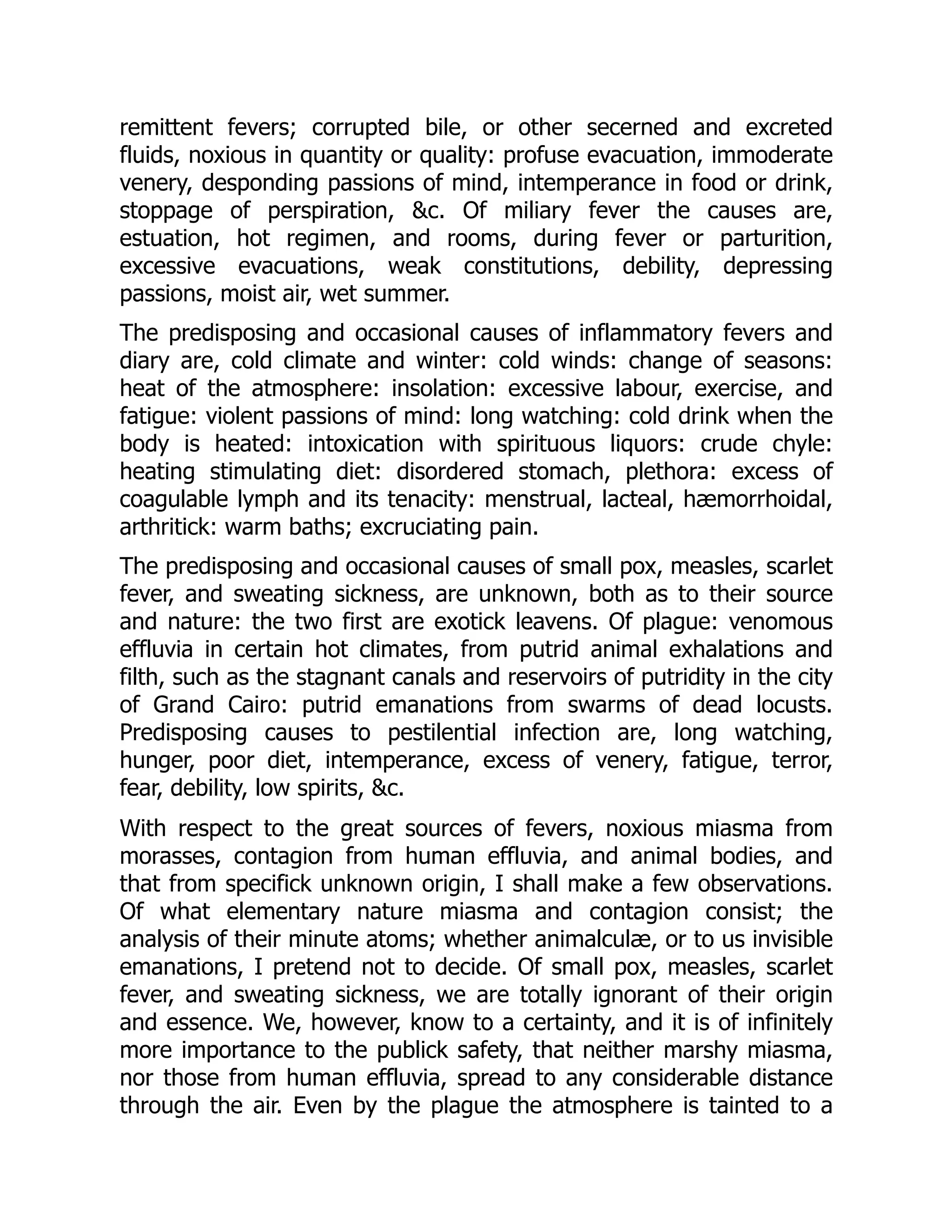 remittent fevers; corrupted bile, or other secerned and excreted
fluids, noxious in quantity or quality: profuse evacuation, immoderate
venery, desponding passions of mind, intemperance in food or drink,
stoppage of perspiration, &c. Of miliary fever the causes are,
estuation, hot regimen, and rooms, during fever or parturition,
excessive evacuations, weak constitutions, debility, depressing
passions, moist air, wet summer.
The predisposing and occasional causes of inflammatory fevers and
diary are, cold climate and winter: cold winds: change of seasons:
heat of the atmosphere: insolation: excessive labour, exercise, and
fatigue: violent passions of mind: long watching: cold drink when the
body is heated: intoxication with spirituous liquors: crude chyle:
heating stimulating diet: disordered stomach, plethora: excess of
coagulable lymph and its tenacity: menstrual, lacteal, hæmorrhoidal,
arthritick: warm baths; excruciating pain.
The predisposing and occasional causes of small pox, measles, scarlet
fever, and sweating sickness, are unknown, both as to their source
and nature: the two first are exotick leavens. Of plague: venomous
effluvia in certain hot climates, from putrid animal exhalations and
filth, such as the stagnant canals and reservoirs of putridity in the city
of Grand Cairo: putrid emanations from swarms of dead locusts.
Predisposing causes to pestilential infection are, long watching,
hunger, poor diet, intemperance, excess of venery, fatigue, terror,
fear, debility, low spirits, &c.
With respect to the great sources of fevers, noxious miasma from
morasses, contagion from human effluvia, and animal bodies, and
that from specifick unknown origin, I shall make a few observations.
Of what elementary nature miasma and contagion consist; the
analysis of their minute atoms; whether animalculæ, or to us invisible
emanations, I pretend not to decide. Of small pox, measles, scarlet
fever, and sweating sickness, we are totally ignorant of their origin
and essence. We, however, know to a certainty, and it is of infinitely
more importance to the publick safety, that neither marshy miasma,
nor those from human effluvia, spread to any considerable distance
through the air. Even by the plague the atmosphere is tainted to a
 