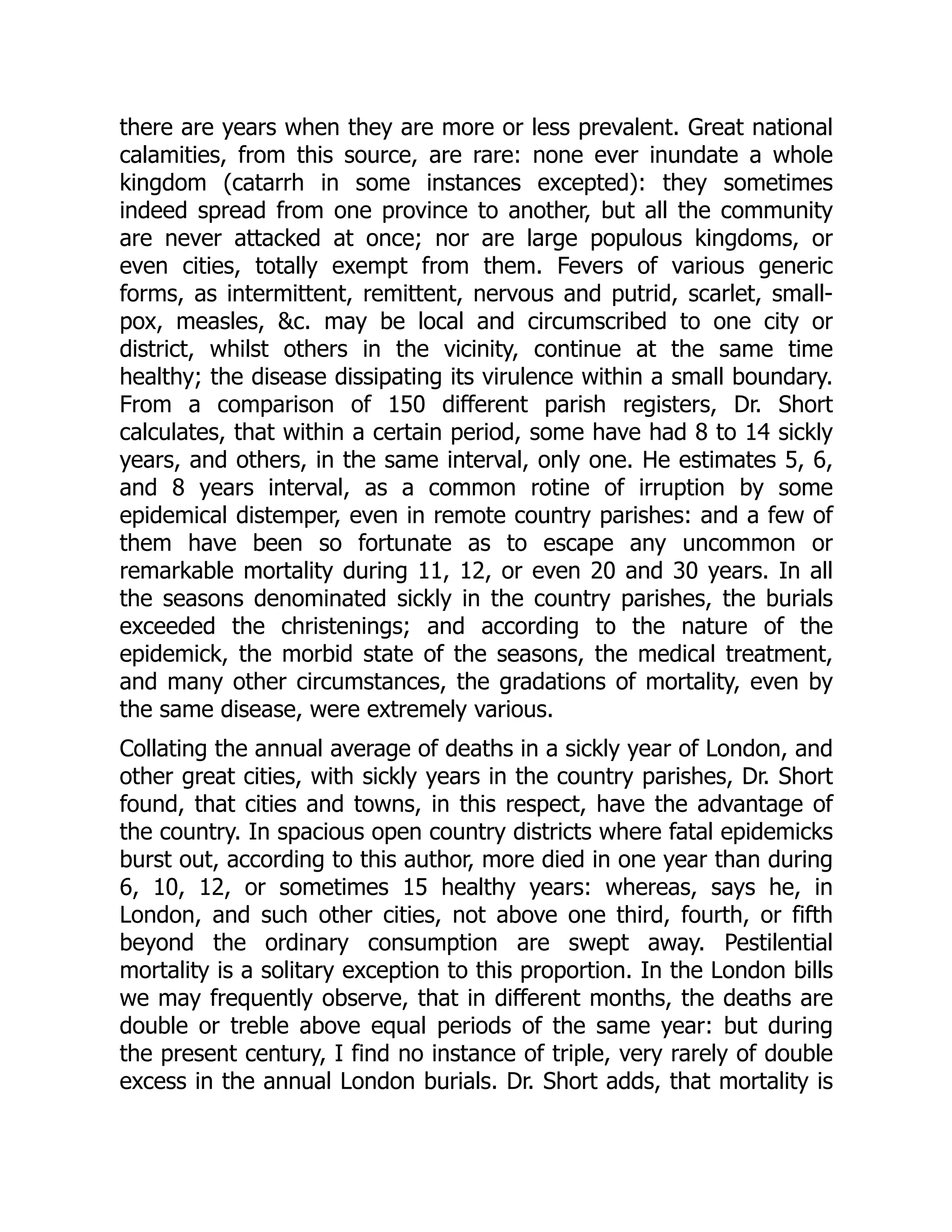 there are years when they are more or less prevalent. Great national
calamities, from this source, are rare: none ever inundate a whole
kingdom (catarrh in some instances excepted): they sometimes
indeed spread from one province to another, but all the community
are never attacked at once; nor are large populous kingdoms, or
even cities, totally exempt from them. Fevers of various generic
forms, as intermittent, remittent, nervous and putrid, scarlet, small-
pox, measles, &c. may be local and circumscribed to one city or
district, whilst others in the vicinity, continue at the same time
healthy; the disease dissipating its virulence within a small boundary.
From a comparison of 150 different parish registers, Dr. Short
calculates, that within a certain period, some have had 8 to 14 sickly
years, and others, in the same interval, only one. He estimates 5, 6,
and 8 years interval, as a common rotine of irruption by some
epidemical distemper, even in remote country parishes: and a few of
them have been so fortunate as to escape any uncommon or
remarkable mortality during 11, 12, or even 20 and 30 years. In all
the seasons denominated sickly in the country parishes, the burials
exceeded the christenings; and according to the nature of the
epidemick, the morbid state of the seasons, the medical treatment,
and many other circumstances, the gradations of mortality, even by
the same disease, were extremely various.
Collating the annual average of deaths in a sickly year of London, and
other great cities, with sickly years in the country parishes, Dr. Short
found, that cities and towns, in this respect, have the advantage of
the country. In spacious open country districts where fatal epidemicks
burst out, according to this author, more died in one year than during
6, 10, 12, or sometimes 15 healthy years: whereas, says he, in
London, and such other cities, not above one third, fourth, or fifth
beyond the ordinary consumption are swept away. Pestilential
mortality is a solitary exception to this proportion. In the London bills
we may frequently observe, that in different months, the deaths are
double or treble above equal periods of the same year: but during
the present century, I find no instance of triple, very rarely of double
excess in the annual London burials. Dr. Short adds, that mortality is
 