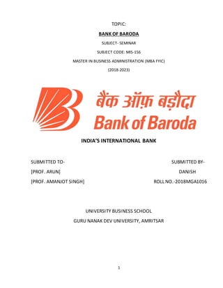 1
TOPIC:
BANK OF BARODA
SUBJECT- SEMINAR
SUBJECT CODE: MIS-156
MASTER IN BUSINESS ADMINISTRATION (MBA FYIC)
(2018-2023)
INDIA’S INTERNATIONAL BANK
SUBMITTED TO- SUBMITTED BY-
[PROF. ARUN] DANISH
[PROF. AMANJOT SINGH] ROLL NO.-2018MGA1016
UNIVERSITY BUSINESS SCHOOL
GURU NANAK DEV UNIVERSITY, AMRITSAR
 
