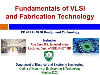 Fundamentals of VLSI
and Fabrication Technology
Instructor
Abu Syed Md. Jannatul Islam
Lecturer, Dept. of EEE, KUET, BD
1
Department of Electrical and Electronic Engineering
Khulna University of Engineering & Technology
Khulna-9203
EE 4121 : VLSI Design and Technology
 