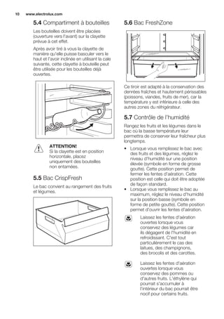 5.4 Compartiment à bouteilles
Les bouteilles doivent être placées
(ouverture vers l'avant) sur la clayette
prévue à cet effet.
Après avoir tiré à vous la clayette de
manière qu'elle puisse basculer vers le
haut et l'avoir inclinée en utilisant la cale
suivante, cette clayette à bouteille peut
être utilisée pour les bouteilles déjà
ouvertes.
ATTENTION!
Si la clayette est en position
horizontale, placez
uniquement des bouteilles
non entamées.
5.5 Bac CrispFresh
Le bac convient au rangement des fruits
et légumes.
5.6 Bac FreshZone
Ce tiroir est adapté à la conservation des
denrées fraîches et hautement périssables
(poissons, viandes, fruits de mer), car la
température y est inférieure à celle des
autres zones du réfrigérateur.
5.7 Contrôle de l'humidité
Rangez les fruits et les légumes dans le
bac où la basse température leur
permettra de conserver leur fraîcheur plus
longtemps.
• Lorsque vous remplissez le bac avec
des fruits et des légumes, réglez le
niveau d'humidité sur une position
élevée (symbole en forme de grosse
goutte). Cette position permet de
fermer les fentes d'aération. Cette
position est celle qui doit être adoptée
de façon standard.
• Lorsque vous remplissez le bac au
maximum, réglez le niveau d'humidité
sur la position basse (symbole en
forme de petite goutte). Cette position
permet d'ouvrir les fentes d'aération.
Laissez les fentes d'aération
ouvertes lorsque vous
conservez des légumes car
ils dégagent de l'humidité en
refroidissant. C'est tout
particulièrement le cas des
laitues, des champignons,
des brocolis et des carottes.
Laissez les fentes d'aération
ouvertes lorsque vous
conservez des pommes ou
d'autres fruits. L'éthylène qui
pourrait s'accumuler à
l'intérieur du bac pourrait être
nocif pour certains fruits.
www.electrolux.com10
 
