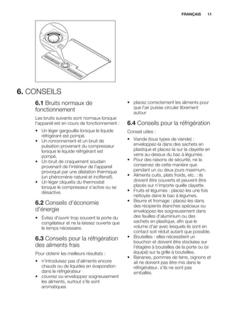 6. CONSEILS
6.1 Bruits normaux de
fonctionnement
Les bruits suivants sont normaux lorsque
l'appareil est en cours de fonctionnement :
• Un léger gargouillis lorsque le liquide
réfrigérant est pompé.
• Un ronronnement et un bruit de
pulsation provenant du compresseur
lorsque le liquide réfrigérant est
pompé.
• Un bruit de craquement soudain
provenant de l'intérieur de l'appareil
provoqué par une dilatation thermique
(un phénomène naturel et inoffensif).
• Un léger cliquetis du thermostat
lorsque le compresseur s'active ou se
désactive.
6.2 Conseils d'économie
d'énergie
• Évitez d'ouvrir trop souvent la porte du
congélateur et ne la laissez ouverte que
le temps nécessaire.
6.3 Conseils pour la réfrigération
des aliments frais
Pour obtenir les meilleurs résultats :
• n'introduisez pas d'aliments encore
chauds ou de liquides en évaporation
dans le réfrigérateur
• couvrez ou enveloppez soigneusement
les aliments, surtout s'ils sont
aromatiques
• placez correctement les aliments pour
que l'air puisse circuler librement
autour
6.4 Conseils pour la réfrigération
Conseil utiles :
• Viande (tous types de viande) :
enveloppez-la dans des sachets en
plastique et placez-la sur la clayette en
verre au-dessus du bac à légumes.
• Pour des raisons de sécurité, ne la
conservez de cette manière que
pendant un ou deux jours maximum.
• Aliments cuits, plats froids, etc. : ils
doivent être couverts et peuvent être
placés sur n'importe quelle clayette.
• Fruits et légumes : placez-les une fois
nettoyés dans le bac à légumes.
• Beurre et fromage : placez-les dans
des récipients étanches spéciaux ou
enveloppez-les soigneusement dans
des feuilles d'aluminium ou des
sachets en plastique, afin que le
volume d'air avec lesquels ils sont en
contact soit réduit autant que possible.
• Bouteilles : elles nécessitent un
bouchon et doivent être stockées sur
l'étagère à bouteilles de la porte ou (si
équipé) sur la grille à bouteilles.
• Bananes, pommes de terre, oignons et
ail ne doivent pas être mis dans le
réfrigérateur, s'ils ne sont pas
emballés.
FRANÇAIS 11
 