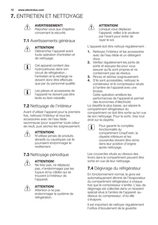 7. ENTRETIEN ET NETTOYAGE
AVERTISSEMENT!
Reportez-vous aux chapitres
concernant la sécurité.
7.1 Avertissements généraux
ATTENTION!
Débranchez l'appareil avant
toute opération d'entretien et
de nettoyage.
Cet appareil contient des
hydrocarbures dans son
circuit de réfrigération ;
l'entretien et la recharge ne
doivent donc être effectués
que par du personnel qualifié.
Les pièces et accessoires de
l'appareil ne doivent pas être
lavés au lave-vaisselle.
7.2 Nettoyage de l'intérieur
Avant d'utiliser l'appareil pour la première
fois, nettoyez l'intérieur et tous les
accessoires avec de l'eau tiède
savonneuse (pour supprimer toute odeur
de neuf), puis séchez-les soigneusement.
ATTENTION!
N'utilisez jamais de produits
abrasifs ou caustiques car ils
pourraient endommager le
revêtement.
7.3 Nettoyage périodique
ATTENTION!
Ne tirez pas, ne déplacez
pas, n'endommagez pas les
tuyaux et/ou câbles qui se
trouvent à l'intérieur de
l'appareil.
ATTENTION!
Attention à ne pas
endommager le système de
réfrigération.
ATTENTION!
Lorsque vous déplacez
l'appareil, veillez à le soulever
par l'avant pour éviter de
rayer le sol.
L'appareil doit être nettoyé régulièrement :
1. Nettoyez l'intérieur et les accessoires
avec de l'eau tiède et un détergent
doux.
2. Vérifiez régulièrement les joints de
porte et essuyez-les pour vous
assurer qu'ils sont propres et ne
contiennent pas de résidus.
3. Rincez et séchez soigneusement.
4. S'ils sont accessibles, nettoyez le
condenseur et le compresseur situés
à l'arrière de l'appareil avec une
brosse.
Cette opération améliore les
performances de l'appareil et permet
des économies d'électricité.
La clayette la plus basse, qui sépare le
compartiment réfrigérateur du
compartiment ne doit être sortie qu'en vue
de son nettoyage. Pour la sortir, tirez tout
droit sur la clayette.
Pour garantir la complète
fonctionnalité du
compartiment CrispFresh, la
clayette inférieure et les
couvercles doivent être remis
dans leur position d'origine
après nettoyage.
Les couvercles situés au-dessus des
tiroirs dans le compartiment peuvent être
sortis en vue de leur nettoyage.
7.4 Dégivrage du réfrigérateur
En fonctionnement normal, le givre est
automatiquement éliminé de l'évaporateur
du compartiment réfrigérateur à chaque
fois que le compresseur s'arrête. L'eau de
dégivrage est collectée dans un récipient
spécial situé à l'arrière de l'appareil, au-
dessus du compresseur, d'où elle
s'évapore.
Il est important de nettoyer régulièrement
l'orifice d'écoulement de la goulotte
www.electrolux.com12
 