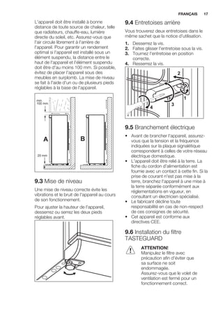 L'appareil doit être installé à bonne
distance de toute source de chaleur, telle
que radiateurs, chauffe-eau, lumière
directe du soleil, etc. Assurez-vous que
l'air circule librement à l'arrière de
l'appareil. Pour garantir un rendement
optimal si l'appareil est installé sous un
élément suspendu, la distance entre le
haut de l'appareil et l'élément suspendu
doit être d'au moins 100 mm. Si possible,
évitez de placer l'appareil sous des
meubles en surplomb. La mise de niveau
se fait à l'aide d'un ou de plusieurs pieds
réglables à la base de l'appareil.
A B
min.
100 mm
20 mm
9.3 Mise de niveau
Une mise de niveau correcte évite les
vibrations et le bruit de l'appareil au cours
de son fonctionnement.
Pour ajuster la hauteur de l'appareil,
desserrez ou serrez les deux pieds
réglables avant.
9.4 Entretoises arrière
Vous trouverez deux entretoises dans le
même sachet que la notice d'utilisation.
1. Desserrez la vis.
2. Faites glisser l'entretoise sous la vis.
3. Tournez l'entretoise en position
correcte.
4. Resserrez la vis.
2
4
3
1
9.5 Branchement électrique
• Avant de brancher l'appareil, assurez-
vous que la tension et la fréquence
indiquées sur la plaque signalétique
correspondent à celles de votre réseau
électrique domestique.
• L'appareil doit être relié à la terre. La
fiche du cordon d'alimentation est
fournie avec un contact à cette fin. Si la
prise de courant n'est pas mise à la
terre, branchez l'appareil à une mise à
la terre séparée conformément aux
réglementations en vigueur, en
consultant un électricien spécialisé.
• Le fabricant décline toute
responsabilité en cas de non-respect
de ces consignes de sécurité.
• Cet appareil est conforme aux
directives CEE.
9.6 Installation du filtre
TASTEGUARD
ATTENTION!
Manipulez le filtre avec
précaution afin d'éviter que
sa surface ne soit
endommagée.
Assurez-vous que le volet de
ventilation est fermé pour un
fonctionnement correct.
FRANÇAIS 17
 