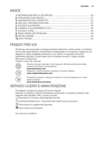 INDICE
1. INFORMAZIONI PER LA SICUREZZA................................................................ 20
2. ISTRUZIONI DI SICUREZZA...............................................................................21
3. DESCRIZIONE DEL PRODOTTO....................................................................... 23
4. USO DELL'APPARECCHIATURA.......................................................................24
5. UTILIZZO QUOTIDIANO.....................................................................................26
6. CONSIGLI E SUGGERIMENTI UTILI...................................................................28
7. PULIZIA E CURA............................................................................................... 28
8. RISOLUZIONE DEI PROBLEMI.......................................................................... 30
9. INSTALLAZIONE................................................................................................33
10. DATI TECNICI..................................................................................................35
PENSATI PER VOI
Grazie per aver acquistato un'apparecchiatura Electrolux. Avete scelto un prodotto
che ha alle spalle decenni di esperienza professionale e innovazione. Ingegnoso ed
elegante, è stato progettato pensando a voi. Quindi, in qualsiasi momento
desiderate utilizzarlo, potete esser certi di ottenere sempre i migliori risultati.
Benvenuti in Electrolux.
Visitate il nostro sito web per:
Ricevere consigli, scaricare i nostri opuscoli, eliminare eventuali anomalie,
ottenere informazioni sull'assistenza:
www.electrolux.com
Registrare il vostro prodotto e ricevere un servizio migliore:
www.registerelectrolux.com
Acquistare accessori, materiali di consumo e ricambi originali per la vostra
apparecchiatura:
www.electrolux.com/shop
SERVIZIO CLIENTI E MANUTENZIONE
Consigliamo sempre l’impiego di ricambi originali.
Quando si contatta il Centro di Assistenza autorizzato, accertarsi di disporre dei
seguenti dati: Modello, PNC, numero di serie.
Le informazioni si trovano sulla targhetta dei dati.
Avvertenza/Attenzione - Importanti Informazioni per la sicurezza
Informazioni e suggerimenti generali
Informazioni sull'ambiente
Con riserva di modifiche.
ITALIANO 19
 