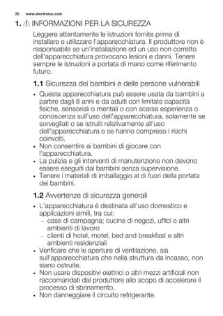 1. INFORMAZIONI PER LA SICUREZZA
Leggere attentamente le istruzioni fornite prima di
installare e utilizzare l'apparecchiatura. Il produttore non è
responsabile se un'installazione ed un uso non corretto
dell'apparecchiatura provocano lesioni e danni. Tenere
sempre le istruzioni a portata di mano come riferimento
futuro.
1.1 Sicurezza dei bambini e delle persone vulnerabili
• Questa apparecchiatura può essere usata da bambini a
partire dagli 8 anni e da adulti con limitate capacità
fisiche, sensoriali o mentali o con scarsa esperienza o
conoscenza sull'uso dell'apparecchiatura, solamente se
sorvegliati o se istruiti relativamente all'uso
dell'apparecchiatura e se hanno compreso i rischi
coinvolti.
• Non consentire ai bambini di giocare con
l'apparecchiatura.
• La pulizia e gli interventi di manutenzione non devono
essere eseguiti dai bambini senza supervisione.
• Tenere i materiali di imballaggio al di fuori della portata
dei bambini.
1.2 Avvertenze di sicurezza generali
• L'apparecchiatura è destinata all'uso domestico e
applicazioni simili, tra cui:
– case di campagna; cucine di negozi, uffici e altri
ambienti di lavoro
– clienti di hotel, motel, bed and breakfast e altri
ambienti residenziali
• Verificare che le aperture di ventilazione, sia
sull'apparecchiatura che nella struttura da incasso, non
siano ostruite.
• Non usare dispositivi elettrici o altri mezzi artificiali non
raccomandati dal produttore allo scopo di accelerare il
processo di sbrinamento.
• Non danneggiare il circuito refrigerante.
www.electrolux.com20
 