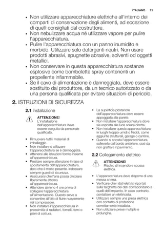 • Non utilizzare apparecchiature elettriche all'interno dei
comparti di conservazione degli alimenti, ad eccezione
di quelli consigliati dal costruttore.
• Non nebulizzare acqua né utilizzare vapore per pulire
l'apparecchiatura.
• Pulire l'apparecchiatura con un panno inumidito e
morbido. Utilizzare solo detergenti neutri. Non usare
prodotti abrasivi, spugnette abrasive, solventi od oggetti
metallici.
• Non conservare in questa apparecchiatura sostanze
esplosive come bombolette spray contenenti un
propellente infiammabile.
• Se il cavo di alimentazione è danneggiato, deve essere
sostituito dal produttore, da un tecnico autorizzato o da
una persona qualificata per evitare situazioni di pericolo.
2. ISTRUZIONI DI SICUREZZA
2.1 Installazione
ATTENZIONE!
L’installazione
dell'apparecchiatura deve
essere eseguita da personale
qualificato.
• Rimuovere tutti i materiali di
imballaggio.
• Non installare o utilizzare
l'apparecchiatura se è danneggiata.
• Attenersi alle istruzioni fornite insieme
all'apparecchiatura.
• Prestare sempre attenzione in fase di
spostamento dell'apparecchiatura,
dato che è molto pesante. Indossare
sempre guanti di sicurezza.
• Assicurarsi che l'aria possa circolare
liberamente attorno
all'apparecchiatura.
• Attendere almeno 4 ore prima di
collegare l'apparecchiatura
all'alimentazione. Questo serve a
consentire all'olio di fluire nuovamente
nel compressore.
• Non installare l'apparecchiatura in
prossimità di radiatori, fornelli, forni o
piani di cottura.
• La superficie posteriore
dell'apparecchiatura deve essere
appoggiata alla parete.
• Non installare l'apparecchiatura dove
sia esposta alla luce solare diretta.
• Non installare questa apparecchiatura
in luoghi troppo umidi o freddi, come
aggiunte strutturali, garage o cantine.
• Quando si sposta l'apparecchiatura,
sollevarla dal bordo anteriore, così da
non graffiare il pavimento.
2.2 Collegamento elettrico
ATTENZIONE!
Rischio di incendio e scossa
elettrica.
• L'apparecchiatura deve disporre di una
messa a terra.
• Verificare che i dati elettrici riportati
sulla targhetta dei dati corrispondano a
quelli dell'impianto. In caso contrario,
contattare un elettricista.
• Utilizzare sempre una presa elettrica
con contatto di protezione
correttamente installata.
• Non utilizzare prese multiple e
prolunghe.
ITALIANO 21
 