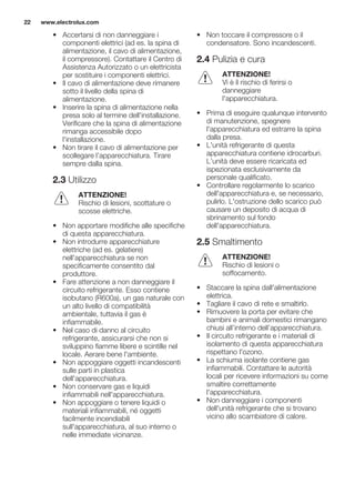• Accertarsi di non danneggiare i
componenti elettrici (ad es. la spina di
alimentazione, il cavo di alimentazione,
il compressore). Contattare il Centro di
Assistenza Autorizzato o un elettricista
per sostituire i componenti elettrici.
• Il cavo di alimentazione deve rimanere
sotto il livello della spina di
alimentazione.
• Inserire la spina di alimentazione nella
presa solo al termine dell'installazione.
Verificare che la spina di alimentazione
rimanga accessibile dopo
l'installazione.
• Non tirare il cavo di alimentazione per
scollegare l’apparecchiatura. Tirare
sempre dalla spina.
2.3 Utilizzo
ATTENZIONE!
Rischio di lesioni, scottature o
scosse elettriche.
• Non apportare modifiche alle specifiche
di questa apparecchiatura.
• Non introdurre apparecchiature
elettriche (ad es. gelatiere)
nell'apparecchiatura se non
specificamente consentito dal
produttore.
• Fare attenzione a non danneggiare il
circuito refrigerante. Esso contiene
isobutano (R600a), un gas naturale con
un alto livello di compatibilità
ambientale, tuttavia il gas è
infiammabile.
• Nel caso di danno al circuito
refrigerante, assicurarsi che non si
sviluppino fiamme libere e scintille nel
locale. Aerare bene l'ambiente.
• Non appoggiare oggetti incandescenti
sulle parti in plastica
dell'apparecchiatura.
• Non conservare gas e liquidi
infiammabili nell'apparecchiatura.
• Non appoggiare o tenere liquidi o
materiali infiammabili, né oggetti
facilmente incendiabili
sull'apparecchiatura, al suo interno o
nelle immediate vicinanze.
• Non toccare il compressore o il
condensatore. Sono incandescenti.
2.4 Pulizia e cura
ATTENZIONE!
Vi è il rischio di ferirsi o
danneggiare
l'apparecchiatura.
• Prima di eseguire qualunque intervento
di manutenzione, spegnere
l'apparecchiatura ed estrarre la spina
dalla presa.
• L'unità refrigerante di questa
apparecchiatura contiene idrocarburi.
L’unità deve essere ricaricata ed
ispezionata esclusivamente da
personale qualificato.
• Controllare regolarmente lo scarico
dell'apparecchiatura e, se necessario,
pulirlo. L'ostruzione dello scarico può
causare un deposito di acqua di
sbrinamento sul fondo
dell'apparecchiatura.
2.5 Smaltimento
ATTENZIONE!
Rischio di lesioni o
soffocamento.
• Staccare la spina dall'alimentazione
elettrica.
• Tagliare il cavo di rete e smaltirlo.
• Rimuovere la porta per evitare che
bambini e animali domestici rimangano
chiusi all’interno dell’apparecchiatura.
• Il circuito refrigerante e i materiali di
isolamento di questa apparecchiatura
rispettano l'ozono.
• La schiuma isolante contiene gas
infiammabili. Contattare le autorità
locali per ricevere informazioni su come
smaltire correttamente
l'apparecchiatura.
• Non danneggiare i componenti
dell'unità refrigerante che si trovano
vicino allo scambiatore di calore.
www.electrolux.com22
 
