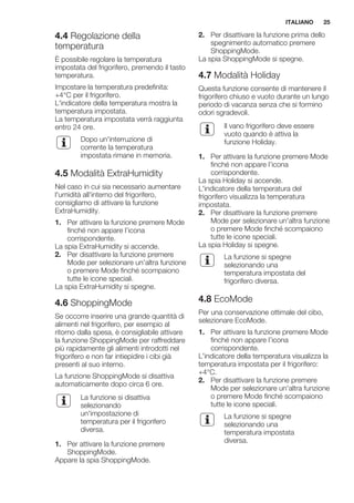 4.4 Regolazione della
temperatura
È possibile regolare la temperatura
impostata del frigorifero, premendo il tasto
temperatura.
Impostare la temperatura predefinita:
+4°C per il frigorifero.
L'indicatore della temperatura mostra la
temperatura impostata.
La temperatura impostata verrà raggiunta
entro 24 ore.
Dopo un'interruzione di
corrente la temperatura
impostata rimane in memoria.
4.5 Modalità ExtraHumidity
Nel caso in cui sia necessario aumentare
l'umidità all'interno del frigorifero,
consigliamo di attivare la funzione
ExtraHumidity.
1. Per attivare la funzione premere Mode
finché non appare l’icona
corrispondente.
La spia ExtraHumidity si accende.
2. Per disattivare la funzione premere
Mode per selezionare un'altra funzione
o premere Mode finché scompaiono
tutte le icone speciali.
La spia ExtraHumidity si spegne.
4.6 ShoppingMode
Se occorre inserire una grande quantità di
alimenti nel frigorifero, per esempio al
ritorno dalla spesa, è consigliabile attivare
la funzione ShoppingMode per raffreddare
più rapidamente gli alimenti introdotti nel
frigorifero e non far intiepidire i cibi già
presenti al suo interno.
La funzione ShoppingMode si disattiva
automaticamente dopo circa 6 ore.
La funzione si disattiva
selezionando
un'impostazione di
temperatura per il frigorifero
diversa.
1. Per attivare la funzione premere
ShoppingMode.
Appare la spia ShoppingMode.
2. Per disattivare la funzione prima dello
spegnimento automatico premere
ShoppingMode.
La spia ShoppingMode si spegne.
4.7 Modalità Holiday
Questa funzione consente di mantenere il
frigorifero chiuso e vuoto durante un lungo
periodo di vacanza senza che si formino
odori sgradevoli.
Il vano frigorifero deve essere
vuoto quando è attiva la
funzione Holiday.
1. Per attivare la funzione premere Mode
finché non appare l’icona
corrispondente.
La spia Holiday si accende.
L'indicatore della temperatura del
frigorifero visualizza la temperatura
impostata.
2. Per disattivare la funzione premere
Mode per selezionare un'altra funzione
o premere Mode finché scompaiono
tutte le icone speciali.
La spia Holiday si spegne.
La funzione si spegne
selezionando una
temperatura impostata del
frigorifero diversa.
4.8 EcoMode
Per una conservazione ottimale del cibo,
selezionare EcoMode.
1. Per attivare la funzione premere Mode
finché non appare l’icona
corrispondente.
L'indicatore della temperatura visualizza la
temperatura impostata per il frigorifero:
+4°C.
2. Per disattivare la funzione premere
Mode per selezionare un'altra funzione
o premere Mode finché scompaiono
tutte le icone speciali.
La funzione si spegne
selezionando una
temperatura impostata
diversa.
ITALIANO 25
 