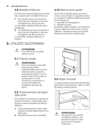 4.9 Modalità ChildLock
Per bloccare eventuali operazioni tramite i
tasti, selezionare la modalità ChildLock.
1. Per attivare la funzione premere il
tasto del vano frigorifero e del vano
congelatore per alcuni secondi.
La spia della modalità ChildLock viene
visualizzata.
2. Per disattivare la funzione premere il
tasto del vano frigorifero e del vano
congelatore per alcuni secondi.
La spia della modalità ChildLock si
spegne.
4.10 Allarme porta aperta
Se la porta è lasciata aperta per alcuni
minuti, viene emesso un segnale acustico.
Le condizioni di allarme della porta aperta
sono indicate da:
• spia allarme lampeggiante;
• segnale acustico.
Al ripristino delle condizioni normali (porta
chiusa), l'allarme si interrompe. Durante
l'allarme, il segnale acustico può essere
disattivato premendo qualsiasi tasto.
5. UTILIZZO QUOTIDIANO
ATTENZIONE!
Fare riferimento ai capitoli
sulla sicurezza.
5.1 Potenza iniziale
AVVERTENZA!
Prima di inserire la spia nella
presa ed accendere
l'apparecchiatura per la prima
volta, lasciarla in posizione
verticale per almeno 4 ore. In
questo modo l'olio tornerà al
compressore. In caso
contrario il compressore o i
componenti elettronici
potrebbero riportare dei
danni.
5.2 Posizionamento dei ripiani
della porta
Per facilitare l'introduzione di alimenti di
diverse dimensioni, i ripiani della porta
possono essere posizionati ad altezze
differenti.
1. Tirare gradualmente il ripiano nella
direzione indicata dalle frecce fino a
sbloccarlo.
2. Riposizionare secondo necessità.
5.3 Ripiani rimovibili
Le guide presenti sulle pareti del frigorifero
permettono di posizionare i ripiani in vetro
temprato a diverse altezze.
AVVERTENZA!
Per garantire una corretta
circolazione dell'aria, non
spostare il ripiano in vetro
posto sopra il cassetto
FreshZone.
www.electrolux.com26
 