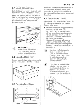 5.4 Griglia portabottiglie
Le bottiglie devono essere sistemate (con
l'apertura in avanti) sull'apposito ripiano.
Dopo aver sollevato il ripiano in modo da
farlo ruotare verso l'alto e averlo sistemato
sul livello più alto, il ripiano portabottiglie
può essere utilizzato per conservare
bottiglie già aperte.
AVVERTENZA!
Se il ripiano è posizionato
orizzontalmente, utilizzarlo
solo per le bottiglie chiuse.
5.5 Cassetto CrispFresh
Questo cassetto è particolarmente adatto
per la conservazione di frutta e verdura.
5.6 Cassetto FreshZone
Il cassetto è particolarmente adatto per la
conservazione di alimenti freschi quali
pesce, carne e frutti di mare, poiché la
temperatura è inferiore rispetto al resto del
frigorifero.
5.7 Controllo dell'umidità
Conservare frutta e verdura nel cassetto in
cui la bassa temperatura le conserva
fresche più a lungo.
• Quando si riempie la maggior parte del
cassetto con verdure e frutta,
impostare l'umidità sulla posizione
elevata (simbolo con goccia grande).
Questa posizione chiude i punti di
areazione. Questa dovrebbe essere
l'impostazione standard.
• Quando si riempie completamente il
cassetto, impostare l'umidità sulla
posizione bassa (simbolo con goccia
piccola). Questa posizione apre i punti
di areazione.
Mantenere le feritoie aperte
quando si conserva la
verdura in quanto evapora
una volta raffreddata. Questo
in particolare quando si
conserva lattuga, funghi,
broccoli e carote.
Quando si conservano mele
ed altra frutta, mantenere le
feritoie aperte. L'etilene, che
potrebbe accumularsi
all'interno del cassetto, può
essere nocivo per alcuni frutti.
ITALIANO 27
 