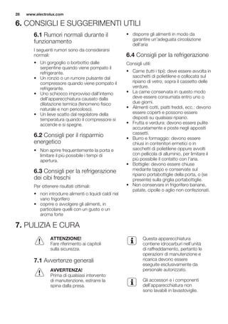 6. CONSIGLI E SUGGERIMENTI UTILI
6.1 Rumori normali durante il
funzionamento
I seguenti rumori sono da considerarsi
normali:
• Un gorgoglio o borbottio dalle
serpentine quando viene pompato il
refrigerante.
• Un ronzio o un rumore pulsante dal
compressore quando viene pompato il
refrigerante.
• Uno schiocco improvviso dall'interno
dell'apparecchiatura causato dalla
dilatazione termica (fenomeno fisico
naturale e non pericoloso).
• Un lieve scatto dal regolatore della
temperatura quando il compressore si
accende e si spegne.
6.2 Consigli per il risparmio
energetico
• Non aprire frequentemente la porta e
limitare il più possibile i tempi di
apertura.
6.3 Consigli per la refrigerazione
dei cibi freschi
Per ottenere risultati ottimali:
• non introdurre alimenti o liquidi caldi nel
vano frigorifero
• coprire o avvolgere gli alimenti, in
particolare quelli con un gusto o un
aroma forte
• disporre gli alimenti in modo da
garantire un'adeguata circolazione
dell'aria
6.4 Consigli per la refrigerazione
Consigli utili:
• Carne (tutti i tipi): deve essere avvolta in
sacchetti di polietilene e collocata sul
ripiano di vetro, sopra il cassetto delle
verdure.
• La carne conservata in questo modo
deve essere consumata entro uno o
due giorni.
• Alimenti cotti, piatti freddi, ecc.: devono
essere coperti e possono essere
disposti su qualsiasi ripiano.
• Frutta e verdura: devono essere pulite
accuratamente e poste negli appositi
cassetti.
• Burro e formaggio: devono essere
chiusi in contenitori ermetici o in
sacchetti di polietilene oppure avvolti
con pellicola di alluminio, per limitare il
più possibile il contatto con l'aria.
• Bottiglie: devono essere chiuse
mediante tappo e conservate sul
ripiano portabottiglie della porta, o (se
presente) sulla griglia portabottiglie.
• Non conservare in frigorifero banane,
patate, cipolle o aglio non confezionati.
7. PULIZIA E CURA
ATTENZIONE!
Fare riferimento ai capitoli
sulla sicurezza.
7.1 Avvertenze generali
AVVERTENZA!
Prima di qualsiasi intervento
di manutenzione, estrarre la
spina dalla presa.
Questa apparecchiatura
contiene idrocarburi nell’unità
di raffreddamento, pertanto le
operazioni di manutenzione e
ricarica devono essere
eseguite esclusivamente da
personale autorizzato.
Gli accessori e i componenti
dell’apparecchiatura non
sono lavabili in lavastoviglie.
www.electrolux.com28
 