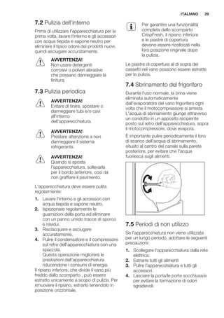 7.2 Pulizia dell'interno
Prima di utilizzare l'apparecchiatura per la
prima volta, lavare l'interno e gli accessori
con acqua tiepida e sapone neutro per
eliminare il tipico odore dei prodotti nuovi,
quindi asciugare accuratamente.
AVVERTENZA!
Non usare detergenti
corrosivi o polveri abrasive
che possano danneggiare la
finitura.
7.3 Pulizia periodica
AVVERTENZA!
Evitare di tirare, spostare o
danneggiare tubi e/o cavi
all'interno
dell'apparecchiatura.
AVVERTENZA!
Prestare attenzione a non
danneggiare il sistema
refrigerante.
AVVERTENZA!
Quando si sposta
l'apparecchiatura, sollevarla
per il bordo anteriore, così da
non graffiare il pavimento.
L'apparecchiatura deve essere pulita
regolarmente:
1. Lavare l'interno e gli accessori con
acqua tiepida e sapone neutro.
2. Ispezionare regolarmente le
guarnizioni della porta ed eliminare
con un panno umido tracce di sporco
e residui.
3. Risciacquare e asciugare
accuratamente.
4. Pulire il condensatore e il compressore
sul retro dell'apparecchiatura con una
spazzola.
Questa operazione migliorerà le
prestazioni dell'apparecchiatura
riducendone i consumi di energia.
Il ripiano inferiore, che divide il vano più
freddo dallo scomparto , può essere
estratto unicamente a scopo di pulizia. Per
rimuovere il ripiano, estrarlo tenendolo in
posizione orizzontale.
Per garantire una funzionalità
completa dello scomparto
CrispFresh, il ripiano inferiore
e le piastre di copertura
devono essere ricollocati nella
loro posizione originale dopo
la pulizia.
Le piastre di copertura al di sopra dei
cassetti nel vano possono essere estratte
per la pulizia.
7.4 Sbrinamento del frigorifero
Durante l'uso normale, la brina viene
eliminata automaticamente
dall'evaporatore del vano frigorifero ogni
volta che il motocompressore si arresta.
L'acqua di sbrinamento giunge attraverso
un condotto in un apposito recipiente
posto sul retro dell'apparecchiatura, sopra
il motocompressore, dove evapora.
È importante pulire periodicamente il foro
di scarico dell'acqua di sbrinamento,
situato al centro del canale sulla parete
posteriore, per evitare che l'acqua
fuoriesca sugli alimenti.
7.5 Periodi di non utilizzo
Se l'apparecchiatura non viene utilizzata
per un lungo periodo, adottare le seguenti
precauzioni:
1. Scollegare l'apparecchiatura dalla rete
elettrica.
2. Estrarre tutti gli alimenti
3. Pulire l'apparecchiatura e tutti gli
accessori.
4. Lasciare la porta/le porte socchiusa/e
per evitare la formazione di odori
sgradevoli.
ITALIANO 29
 