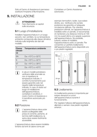 Solo al Centro di Assistenza è permesso
sostituire l'impianto d'illuminazione.
Contattare un Centro Assistenza
autorizzato.
9. INSTALLAZIONE
ATTENZIONE!
Fare riferimento ai capitoli
sulla sicurezza.
9.1 Luogo d'installazione
Installare l'apparecchiatura in un luogo
asciutto, ben ventilato, la cui temperatura
ambiente corrisponda alla classe climatica
indicata sulla targhetta dei dati del
modello:
Classe
climati-
ca
Temperatura ambiente
SN Da +10°C a +32°C
N Da +16°C a +32°C
ST Da +16°C a +38°C
T Da +16°C a +43°C
In alcuni modelli potrebbero
verificarsi delle anomalie se
non si rispettano le
temperature indicate. Il
corretto funzionamento può
essere garantito solo nel
rispetto delle temperature
indicate. In caso di dubbi sul
luogo di installazione
dell'apparecchiatura,
contattare il venditore, il
nostro Centro di Assistenza o
il rivenditore autorizzato più
vicino.
9.2 Posizione
L'apparecchiatura deve poter
essere scollegabile dalla
presa di corrente; pertanto, al
termine dell'installazione, la
spina deve essere facilmente
accessibile.
L'apparecchiatura deve essere installata
lontano da fonti di calore come per
esempio termosifoni, boiler, luce solare
diretta, ecc. Verificare che sul lato
posteriore sia garantita un'adeguata
circolazione dell'aria. Per ottenere
prestazioni ottimali, se l'apparecchiatura è
installata sotto un pensile, si raccomanda
di mantenere una distanza minima di 100
mm tra quest'ultimo e lo spigolo superiore
dell'apparecchiatura. Se possibile,
tuttavia, evitare di installare
l'apparecchiatura sotto un pensile. Per
consentire un perfetto livellamento
dell'apparecchiatura sono disponibili uno
o più piedini regolabili.
A B
min.
100 mm
20 mm
9.3 Livellamento
Un livellamento preciso è importante per
evitare vibrazioni e rumori
dell'apparecchiatura durante il
funzionamento.
Per regolare l’altezza dell’apparecchiatura,
allentare o serrare i due piedini regolabili
anteriori.
ITALIANO 33
 