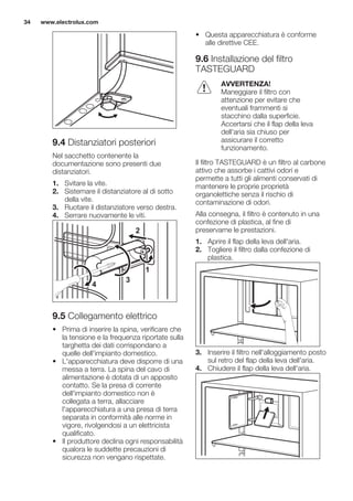 9.4 Distanziatori posteriori
Nel sacchetto contenente la
documentazione sono presenti due
distanziatori.
1. Svitare la vite.
2. Sistemare il distanziatore al di sotto
della vite.
3. Ruotare il distanziatore verso destra.
4. Serrare nuovamente le viti.
2
4
3
1
9.5 Collegamento elettrico
• Prima di inserire la spina, verificare che
la tensione e la frequenza riportate sulla
targhetta dei dati corrispondano a
quelle dell'impianto domestico.
• L'apparecchiatura deve disporre di una
messa a terra. La spina del cavo di
alimentazione è dotata di un apposito
contatto. Se la presa di corrente
dell'impianto domestico non è
collegata a terra, allacciare
l'apparecchiatura a una presa di terra
separata in conformità alle norme in
vigore, rivolgendosi a un elettricista
qualificato.
• Il produttore declina ogni responsabilità
qualora le suddette precauzioni di
sicurezza non vengano rispettate.
• Questa apparecchiatura è conforme
alle direttive CEE.
9.6 Installazione del filtro
TASTEGUARD
AVVERTENZA!
Maneggiare il filtro con
attenzione per evitare che
eventuali frammenti si
stacchino dalla superficie.
Accertarsi che il flap della leva
dell'aria sia chiuso per
assicurare il corretto
funzionamento.
Il filtro TASTEGUARD è un filtro al carbone
attivo che assorbe i cattivi odori e
permette a tutti gli alimenti conservati di
mantenere le proprie proprietà
organolettiche senza il rischio di
contaminazione di odori.
Alla consegna, il filtro è contenuto in una
confezione di plastica, al fine di
preservarne le prestazioni.
1. Aprire il flap della leva dell'aria.
2. Togliere il filtro dalla confezione di
plastica.
3. Inserire il filtro nell'alloggiamento posto
sul retro del flap della leva dell'aria.
4. Chiudere il flap della leva dell'aria.
www.electrolux.com34
 