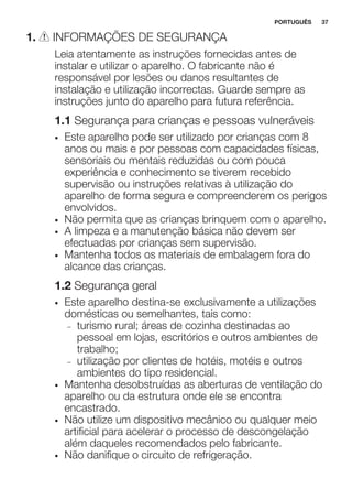 1. INFORMAÇÕES DE SEGURANÇA
Leia atentamente as instruções fornecidas antes de
instalar e utilizar o aparelho. O fabricante não é
responsável por lesões ou danos resultantes de
instalação e utilização incorrectas. Guarde sempre as
instruções junto do aparelho para futura referência.
1.1 Segurança para crianças e pessoas vulneráveis
• Este aparelho pode ser utilizado por crianças com 8
anos ou mais e por pessoas com capacidades físicas,
sensoriais ou mentais reduzidas ou com pouca
experiência e conhecimento se tiverem recebido
supervisão ou instruções relativas à utilização do
aparelho de forma segura e compreenderem os perigos
envolvidos.
• Não permita que as crianças brinquem com o aparelho.
• A limpeza e a manutenção básica não devem ser
efectuadas por crianças sem supervisão.
• Mantenha todos os materiais de embalagem fora do
alcance das crianças.
1.2 Segurança geral
• Este aparelho destina-se exclusivamente a utilizações
domésticas ou semelhantes, tais como:
– turismo rural; áreas de cozinha destinadas ao
pessoal em lojas, escritórios e outros ambientes de
trabalho;
– utilização por clientes de hotéis, motéis e outros
ambientes do tipo residencial.
• Mantenha desobstruídas as aberturas de ventilação do
aparelho ou da estrutura onde ele se encontra
encastrado.
• Não utilize um dispositivo mecânico ou qualquer meio
artificial para acelerar o processo de descongelação
além daqueles recomendados pelo fabricante.
• Não danifique o circuito de refrigeração.
PORTUGUÊS 37
 