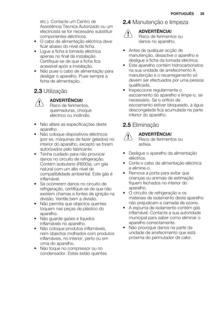etc.). Contacte um Centro de
Assistência Técnica Autorizado ou um
electricista se for necessário substituir
componentes eléctricos.
• O cabo de alimentação eléctrica deve
ficar abaixo do nível da ficha.
• Ligue a ficha à tomada eléctrica
apenas no final da instalação.
Certifique-se de que a ficha fica
acessível após a instalação.
• Não puxe o cabo de alimentação para
desligar o aparelho. Puxe sempre a
ficha de alimentação.
2.3 Utilização
ADVERTÊNCIA!
Risco de ferimentos,
queimaduras, choque
eléctrico ou incêndio.
• Não altere as especificações deste
aparelho.
• Não coloque dispositivos eléctricos
(por ex. máquinas de fazer gelados) no
interior do aparelho, excepto se forem
autorizados pelo fabricante.
• Tenha cuidado para não provocar
danos no circuito de refrigeração.
Contém isobutano (R600a), um gás
natural com um alto nível de
compatibilidade ambiental. Este gás é
inflamável.
• Se ocorrerem danos no circuito de
refrigeração, certifique-se de que não
existem chamas e fontes de ignição na
divisão. Ventile bem a divisão.
• Não permita que objectos quentes
toquem nas peças de plástico do
aparelho.
• Não guarde gases e líquidos
inflamáveis no aparelho.
• Não coloque produtos inflamáveis,
nem objectos molhados com produtos
inflamáveis, no interior, perto ou em
cima do aparelho.
• Não toque no compressor ou no
condensador. Estes estão quentes.
2.4 Manutenção e limpeza
ADVERTÊNCIA!
Risco de ferimentos ou
danos no aparelho.
• Antes de qualquer acção de
manutenção, desactive o aparelho e
desligue a ficha da tomada eléctrica.
• Este aparelho contém hidrocarbonetos
na sua unidade de arrefecimento A
manutenção e o recarregamento só
devem ser efectuados por uma pessoa
qualificada.
• Inspeccione regularmente o
escoamento do aparelho e limpe-o, se
necessário. Se o orifício de
escoamento estiver bloqueado, a água
descongelada fica acumulada na parte
inferior do aparelho.
2.5 Eliminação
ADVERTÊNCIA!
Risco de ferimentos ou
asfixia.
• Desligue o aparelho da alimentação
eléctrica.
• Corte o cabo de alimentação eléctrica
e elimine-o.
• Remova a porta para evitar que
crianças ou animais de estimação
fiquem fechados no interior do
aparelho.
• O circuito de refrigeração e os
materiais de isolamento deste aparelho
não prejudicam a camada de ozono.
• A espuma de isolamento contém gás
inflamável. Contacte a sua autoridade
municipal para saber como eliminar o
aparelho correctamente.
• Não provoque danos na parte da
unidade de arrefecimento que está
próxima do permutador de calor.
PORTUGUÊS 39
 