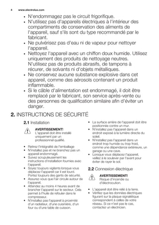 • N'endommagez pas le circuit frigorifique.
• N'utilisez pas d'appareils électriques à l'intérieur des
compartiments de conservation des aliments de
l'appareil, sauf s'ils sont du type recommandé par le
fabricant.
• Ne pulvérisez pas d'eau ni de vapeur pour nettoyer
l'appareil.
• Nettoyez l'appareil avec un chiffon doux humide. Utilisez
uniquement des produits de nettoyage neutres.
N'utilisez pas de produits abrasifs, de tampons à
récurer, de solvants ni d'objets métalliques.
• Ne conservez aucune substance explosive dans cet
appareil, comme des aérosols contenant un produit
inflammable.
• Si le câble d'alimentation est endommagé, il doit être
remplacé par le fabricant, son service après-vente ou
des personnes de qualification similaire afin d'éviter un
danger.
2. INSTRUCTIONS DE SÉCURITÉ
2.1 Installation
AVERTISSEMENT!
L'appareil doit être installé
uniquement par un
professionnel qualifié.
• Retirez l'intégralité de l'emballage
• N'installez pas et ne branchez pas un
appareil endommagé.
• Suivez scrupuleusement les
instructions d'installation fournies avec
l'appareil.
• Soyez toujours vigilants lorsque vous
déplacez l'appareil car il est lourd.
Portez toujours des gants de sécurité.
• Assurez-vous que l'air circule autour de
l'appareil.
• Attendez au moins 4 heures avant de
brancher l'appareil sur le secteur. Cela
permet à l'huile de refouler dans le
compresseur.
• N'installez pas l'appareil à proximité
d'un radiateur, d'une cuisinière, d'un
four ou d'une table de cuisson.
• La surface arrière de l'appareil doit être
positionnée contre un mur.
• N'installez pas l'appareil dans un
endroit exposé à la lumière directe du
soleil.
• N'installez pas l'appareil dans un
endroit trop humide ou trop froid,
comme une dépendance extérieure, un
garage ou une cave.
• Lorsque vous déplacez l'appareil,
veillez à le soulever par l'avant pour
éviter de rayer le sol.
2.2 Connexion électrique
AVERTISSEMENT!
Risque d'incendie ou
d'électrocution.
• L'appareil doit être relié à la terre.
• Vérifiez que les données électriques
figurant sur la plaque signalétique
correspondent à celles de votre
réseau. Si ce n'est pas le cas,
contactez un électricien.
www.electrolux.com4
 