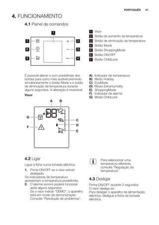 4. FUNCIONAMENTO
4.1 Painel de comandos
1
2
3
4
7
6
5
1 Visor
2 Botão de aumento da temperatura
3 Botão de diminuição da temperatura
4 Botão Mode
5 Botão ShoppingMode
6 Botão ON/OFF
7 Botão ChildLock
É possível alterar o som predefinido dos
botões para outro mais audível premindo
simultaneamente o botão Mode e o botão
de diminuição da temperatura durante
alguns segundos. A alteração é reversível.
Visor
A B
C
D
E
F
G
A) Indicador de temperatura
B) Modo Holiday
C) EcoMode
D) Modo ExtraHumidity
E) ShoppingMode
F) Indicador de alarme
G) Modo ChildLock
4.2 Ligar
Ligue a ficha numa tomada eléctrica.
1. Prima ON/OFF se o visor estiver
desligado.
Os indicadores de temperatura
apresentam a temperatura predefinida.
2. O alarme sonoro poderá funcionar
após alguns segundos.
Se o visor indicar "DEMO", o aparelho
está em modo de demonstração.
Consulte “Resolução de problemas”.
Para seleccionar uma
temperatura diferente,
consulte “Regulação da
temperatura”.
4.3 Desligar
Prima ON/OFF durante 3 segundos.
O visor desliga-se.
Para desligar o aparelho da alimentação
eléctrica, desligue a ficha da tomada
eléctrica.
PORTUGUÊS 41
 