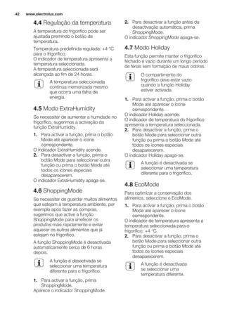 4.4 Regulação da temperatura
A temperatura do frigorífico pode ser
ajustada premindo o botão da
temperatura.
Temperatura predefinida regulada: +4 °C
para o frigorífico.
O indicador de temperatura apresenta a
temperatura seleccionada.
A temperatura seleccionada será
alcançada ao fim de 24 horas.
A temperatura seleccionada
continua memorizada mesmo
que ocorra uma falha de
energia.
4.5 Modo ExtraHumidity
Se necessitar de aumentar a humidade no
frigorífico, sugerimos a activação da
função ExtraHumidity.
1. Para activar a função, prima o botão
Mode até aparecer o ícone
correspondente.
O indicador ExtraHumidity acende.
2. Para desactivar a função, prima o
botão Mode para seleccionar outra
função ou prima o botão Mode até
todos os ícones especiais
desaparecerem.
O indicador ExtraHumidity apaga-se.
4.6 ShoppingMode
Se necessitar de guardar muitos alimentos
que estejam à temperatura ambiente, por
exemplo após fazer as compras,
sugerimos que active a função
ShoppingMode para arrefecer os
produtos mais rapidamente e evitar
aquecer os outros alimentos que já
estejam no frigorífico.
A função ShoppingMode é desactivada
automaticamente cerca de 6 horas
depois.
A função é desactivada se
seleccionar uma temperatura
diferente para o frigorífico.
1. Para activar a função, prima
ShoppingMode.
Aparece o indicador ShoppingMode.
2. Para desactivar a função antes da
desactivação automática, prima
ShoppingMode.
O indicador ShoppingMode apaga-se.
4.7 Modo Holiday
Esta função permite manter o frigorífico
fechado e vazio durante um longo período
de férias sem formação de maus odores.
O compartimento do
frigorífico deve estar vazio
quando a função Holiday
estiver activada.
1. Para activar a função, prima o botão
Mode até aparecer o ícone
correspondente.
O indicador Holiday acende.
O indicador de temperatura do frigorífico
apresenta a temperatura seleccionada.
2. Para desactivar a função, prima o
botão Mode para seleccionar outra
função ou prima o botão Mode até
todos os ícones especiais
desaparecerem.
O indicador Holiday apaga-se.
A função é desactivada se
seleccionar uma temperatura
diferente para o frigorífico.
4.8 EcoMode
Para optimizar a conservação dos
alimentos, seleccione o EcoMode.
1. Para activar a função, prima o botão
Mode até aparecer o ícone
correspondente.
O indicador de temperatura apresenta a
temperatura seleccionada para o
frigorífico: +4 °C.
2. Para desactivar a função, prima o
botão Mode para seleccionar outra
função ou prima o botão Mode até
todos os ícones especiais
desaparecerem.
A função é desactivada
se seleccionar uma
temperatura diferente.
www.electrolux.com42
 