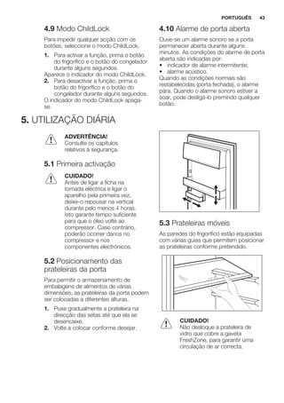 4.9 Modo ChildLock
Para impedir qualquer acção com os
botões, seleccione o modo ChildLock.
1. Para activar a função, prima o botão
do frigorífico e o botão do congelador
durante alguns segundos.
Aparece o indicador do modo ChildLock.
2. Para desactivar a função, prima o
botão do frigorífico e o botão do
congelador durante alguns segundos.
O indicador do modo ChildLock apaga-
se.
4.10 Alarme de porta aberta
Ouve-se um alarme sonoro se a porta
permanecer aberta durante alguns
minutos. As condições do alarme de porta
aberta são indicadas por:
• indicador de alarme intermitente;
• alarme acústico.
Quando as condições normais são
restabelecidas (porta fechada), o alarme
pára. Quando o alarme sonoro estiver a
soar, pode desligá-lo premindo qualquer
botão.
5. UTILIZAÇÃO DIÁRIA
ADVERTÊNCIA!
Consulte os capítulos
relativos à segurança.
5.1 Primeira activação
CUIDADO!
Antes de ligar a ficha na
tomada eléctrica e ligar o
aparelho pela primeira vez,
deixe-o repousar na vertical
durante pelo menos 4 horas.
Isto garante tempo suficiente
para que o óleo volte ao
compressor. Caso contrário,
poderão ocorrer danos no
compressor e nos
componentes electrónicos.
5.2 Posicionamento das
prateleiras da porta
Para permitir o armazenamento de
embalagens de alimentos de várias
dimensões, as prateleiras da porta podem
ser colocadas a diferentes alturas.
1. Puxe gradualmente a prateleira na
direcção das setas até que ela se
desencaixe.
2. Volte a colocar conforme desejar.
5.3 Prateleiras móveis
As paredes do frigorífico estão equipadas
com várias guias que permitem posicionar
as prateleiras conforme pretendido.
CUIDADO!
Não desloque a prateleira de
vidro que cobre a gaveta
FreshZone, para garantir uma
circulação de ar correcta.
PORTUGUÊS 43
 
