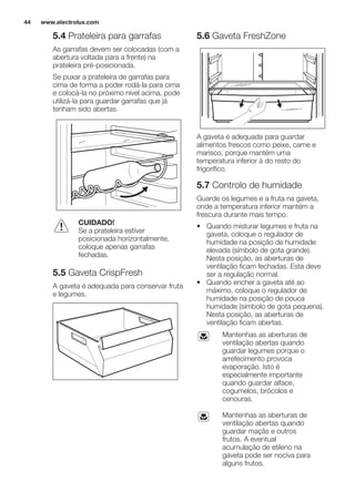 5.4 Prateleira para garrafas
As garrafas devem ser colocadas (com a
abertura voltada para a frente) na
prateleira pré-posicionada.
Se puxar a prateleira de garrafas para
cima de forma a poder rodá-la para cima
e colocá-la no próximo nível acima, pode
utilizá-la para guardar garrafas que já
tenham sido abertas.
CUIDADO!
Se a prateleira estiver
posicionada horizontalmente,
coloque apenas garrafas
fechadas.
5.5 Gaveta CrispFresh
A gaveta é adequada para conservar fruta
e legumes.
5.6 Gaveta FreshZone
A gaveta é adequada para guardar
alimentos frescos como peixe, carne e
marisco, porque mantém uma
temperatura inferior à do resto do
frigorífico.
5.7 Controlo de humidade
Guarde os legumes e a fruta na gaveta,
onde a temperatura inferior mantém a
frescura durante mais tempo.
• Quando misturar legumes e fruta na
gaveta, coloque o regulador de
humidade na posição de humidade
elevada (símbolo de gota grande).
Nesta posição, as aberturas de
ventilação ficam fechadas. Esta deve
ser a regulação normal.
• Quando encher a gaveta até ao
máximo, coloque o regulador de
humidade na posição de pouca
humidade (símbolo de gota pequena).
Nesta posição, as aberturas de
ventilação ficam abertas.
Mantenhas as aberturas de
ventilação abertas quando
guardar legumes porque o
arrefecimento provoca
evaporação. Isto é
especialmente importante
quando guardar alface,
cogumelos, brócolos e
cenouras.
Mantenhas as aberturas de
ventilação abertas quando
guardar maçãs e outros
frutos. A eventual
acumulação de etileno na
gaveta pode ser nociva para
alguns frutos.
www.electrolux.com44
 