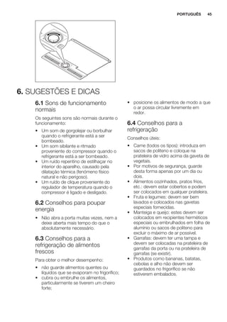 6. SUGESTÕES E DICAS
6.1 Sons de funcionamento
normais
Os seguintes sons são normais durante o
funcionamento:
• Um som de gorgolejar ou borbulhar
quando o refrigerante está a ser
bombeado.
• Um som sibilante e ritmado
proveniente do compressor quando o
refrigerante está a ser bombeado.
• Um ruído repentino de estilhaçar no
interior do aparelho, causado pela
dilatação térmica (fenómeno físico
natural e não perigoso).
• Um ruído de clique proveniente do
regulador de temperatura quando o
compressor é ligado e desligado.
6.2 Conselhos para poupar
energia
• Não abra a porta muitas vezes, nem a
deixe aberta mais tempo do que o
absolutamente necessário.
6.3 Conselhos para a
refrigeração de alimentos
frescos
Para obter o melhor desempenho:
• não guarde alimentos quentes ou
líquidos que se evaporam no frigorífico;
• cubra ou embrulhe os alimentos,
particularmente se tiverem um cheiro
forte;
• posicione os alimentos de modo a que
o ar possa circular livremente em
redor.
6.4 Conselhos para a
refrigeração
Conselhos úteis:
• Carne (todos os tipos): introduza em
sacos de politeno e coloque na
prateleira de vidro acima da gaveta de
vegetais.
• Por motivos de segurança, guarde
desta forma apenas por um dia ou
dois.
• Alimentos cozinhados, pratos frios,
etc.: devem estar cobertos e podem
ser colocados em qualquer prateleira.
• Fruta e legumes: devem ser bem
lavados e colocados nas gavetas
especiais fornecidas.
• Manteiga e queijo: estes devem ser
colocados em recipientes herméticos
especiais ou embrulhados em folha de
alumínio ou sacos de politeno para
excluir o máximo de ar possível.
• Garrafas: devem ter uma tampa e
devem ser colocadas na prateleira de
garrafas da porta ou na prateleira de
garrafas (se existir).
• Produtos como bananas, batatas,
cebolas e alho não devem ser
guardados no frigorífico se não
estiverem embalados.
PORTUGUÊS 45
 